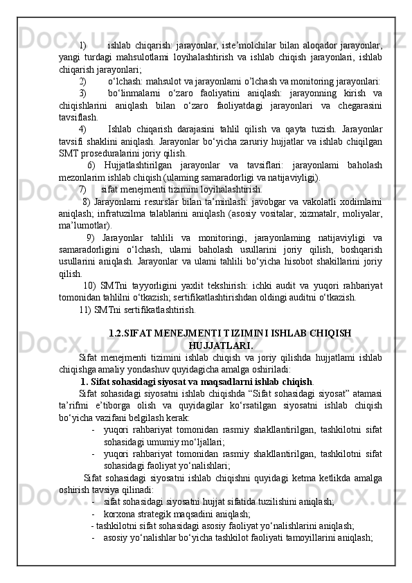 1) ishlab   chiqarish:   jarayonlar,   iste’molchilar   bilan   aloqador   jarayonlar,
yangi   turdagi   mahsulotlami   loyihalashtirish   va   ishlab   chiqish   jarayonlari,   ishlab
chiqarish jarayonlari;  
2) o‘lchash: mahsulot va jarayonlami o’lchash va monitoring jarayonlari:
3) bo‘linmalarni   o‘zaro   faoliyatini   aniqlash:   jarayonning   kirish   va
chiqishlarini   aniqlash   bilan   o‘zaro   faoliyatdagi   jarayonlari   va   chegarasini
tavsiflash.
4) Ishlab   chiqarish   darajasini   tahlil   qilish   va   qayta   tuzish.   Jarayonlar
tavsifi   shaklini   aniqlash.   Jarayonlar   bo‘yicha   zaruriy   hujjatlar   va   ishlab   chiqilgan
SMT proseduralarini joriy qilish.
  6)   Hujjatlashtirilgan   jarayonlar   va   tavsiflari:   jarayonlami   baholash
mezonlarim ishlab chiqish (ulaming samaradorligi va natijaviyligi).
7)      sifat menejmenti tizimini loyihalashtirish.
  8)   Jarayonlami   resurslar   bilan   ta’minlash:   javobgar   va   vakolatli   xodimlarni
aniqlash;   infratuzilma   talablarini   aniqlash   (asosiy   vositalar,   xizmatalr,   moliyalar,
ma’lumotlar).
  9)   Jarayonlar   tahlili   va   monitoringi,   jarayonlaming   natijaviyligi   va
samaradorligini   o‘lchash,   ulami   baholash   usullarini   joriy   qilish,   boshqarish
usullarini   aniqlash.   Jarayonlar   va   ulami   tahlili   bo‘yicha   hisobot   shakillarini   joriy
qilish.
  10)   SMTni   tayyorligini   yaxlit   tekshirish:   ichki   audit   va   yuqori   rahbariyat
tomonidan tahlilni o‘tkazish; sertifikatlashtirishdan oldingi auditni o‘tkazish. 
11) SMTni sertifikatlashtirish.
1.2.SIFAT MENEJMENTI TIZIMINI ISHLAB CHIQISH
HUJJATLARI.
Sifat   menejmenti   tizimini   ishlab   chiqish   va   joriy   qilishda   hujjatlami   ishlab
chiqishga amaliy yondashuv quyidagicha amalga oshiriladi: 
  1. Sifat sohasidagi siyosat va maqsadlarni ishlab chiqish .
Sifat sohasidagi siyosatni  ishlab chiqishda “Sifat sohasidagi  siyosat” atamasi
ta’rifmi   e’tiborga   olish   va   quyidagilar   ko‘rsatilgan   siyosatni   ishlab   chiqish
bo‘yicha vazifani belgilash kerak: 
- yuqori   rahbariyat   tomonidan   rasmiy   shakllantirilgan,   tashkilotni   sifat
sohasidagi umumiy mo‘ljallari;
- yuqori   rahbariyat   tomonidan   rasmiy   shakllantirilgan,   tashkilotni   sifat
sohasidagi faoliyat yo‘nalishlari; 
Sifat   sohasidagi   siyosatni   ishlab   chiqishni   quyidagi   ketma   ketlikda   amalga
oshirish tavsiya qilinadi:
- sifat sohasidagi siyosatni hujjat sifatida tuzilishini aniqlash;
- korxona strategik maqsadini aniqlash;
             - tashkilotni sifat sohasidagi asosiy faoliyat yo‘nalishlarini aniqlash;
- asosiy yo‘nalishlar bo‘yicha tashkilot faoliyati tamoyillarini aniqlash;  