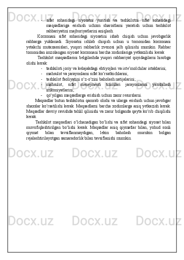 - sifat   sohasidagi   siyosatni   yuritish   va   tashkilotni   sifat   sohasidagi
maqsadlariga   erishish   uchxm   sharoitlami   yaratish   uchun   tashkilot
rahbariyatini majburiyatlarini aniqlash.
Korxonani   sifat   sohasidagi   siyosatini   ishab   chiqish   uchun   javobgarlik
rahbarga   yuklanadi.   Siyosatni   ishlab   chiqish   uchun   u   tomonidan   korxonani
yetakchi   mutaxassislari,   yuqori   rahbarlik   zvenosi   jalb   qilinishi   mumkin.   Rahbar
tomonidan imzolangan siyosat korxonani barcha xodimlariga yetkazilishi kerak
Tashkilot   maqsadlarini   belgilashda   yuqori   rahbariyat   quyidagilarni   hisobga
olishi kerak:
- tashkiloti joriy va kelajakdagi ehtiyojlari va iste’molchilar istaklarini; 
- mahsulot va jarayonlami sifat ko‘rsatkichlarini; 
- tashkilot faoliyatini o‘z-o‘zini baholash natijalarini;
- mahsulot,   sifat   menejmenti   tizimlari   jarayonlarini   yaxshilash
imkoniyatlarini;
- qo‘yilgan maqsadlarga erishish uchun zamr resurslarni.
Maqsadlar butun tashkilotni qamrab olishi va ularga erishish uchun javobgar
shaxslar  ko‘rsatilishi  kerak. Maqsadlarni  barcha xodimlarga aniq yetkazish kerak.
Maqsadlar davriy ravishda tahlil qilinishi va zarur bolganda qayta ko‘rib chiqilishi
kerak.
Tashkilot  maqsadlari  o‘lchanadigan  bo‘lishi   va  sifat  sohasidagi   siyosat  bilan
muvofiqlashtirilgan   bo‘lishi   kerak.   Maqsadlar   aniq   qiymatlar   bilan,   yohud   sonli
qiymat   bilan   tavsiflanmaydigan,   lekin   baholash   murnkin   bolgan
rejalashtirilayotgan samaradorlik bilan tavsiflanishi mumkin.