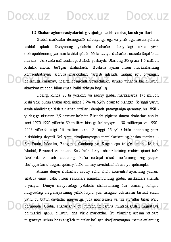 1.2 Shahar aglomerasiyalarining vujudga kelish va rivojlanish yo llariʻ
Global   markazlar   demografik   salohiyatga   ega   va   yirik   aglomeratsiyalarni
tashkil   qiladi.   Dunyoning   yetakchi   shaharlari   dunyodagi   o’nta   yirik
metropolitenning yarmini tashkil qiladi. 55 ta dunyo shaharlari orasida faqat bitta
markaz - Jenevada milliondan past aholi yashaydi. Ularning 3/5 qismi 1-5 million
kishilik   aholisi   bo’lgan   shaharlardir.   Boshida   aynan   inson   markazlarining
kontsentratsiyasi   alohida   markazlarni   targ’ib   qilishda   muhim   ro’l   o’ynagan
bo’lishiga   qaramay,   hozirgi   bosqichda   yetakchilikni   ushlab   turishda   hal   qiluvchi
ahamiyat miqdori bilan emas, balki sifatiga bog’liq. 
Hozirgi   kunda   20   ta   yetakchi   va   asosiy   global   markazlarda   176   million
kishi yoki butun shahar aholisining 2,9% va 5,9% odam to’plangan. So’nggi yarim
asrda aholining o’sish sur’atlari sezilarli darajada pasayganiga qaramay, bu 1950 -
yildagiga   nisbatan   2,5   baravar   ko’pdir.   Birinchi   yigirma   dunyo   shaharlari   aholisi
soni   1970-1990   yillarda   52   million   kishiga   ko’paygan.   -   38   millionga   va   1990-
2005   yillarda   atigi   16   million   kishi.   So’nggi   15   yil   ichida   aholining   jami
o’sishining   deyarli   3/5   qismi   rivojlanayotgan   mamlakatlarning   beshta   markazi   -
San-Paulu,   Mexiko,   Bangkok,   Gonkong   va   Singapurga   to’g’ri   keladi.   Milan,
Madrid,   Bryussel   va   hattoki   Seul   kabi   dunyo   shaharlarining   muhim   qismi   turli
davrlarda   va   turli   sabablarga   ko’ra   nafaqat   o’sish   sur’atining   eng   yuqori
cho’qqisidan o’tibgina qolmay, balki doimiy ravishda aholisini yo’qotmoqda.
Ammo   dunyo   shaharlari   asosiy   rolni   aholi   konsentratsiyasining   yadrosi
sifatida   emas,   balki   inson   resurslari   almashinuvining   global   markazlari   sifatida
o’ynaydi.   Dunyo   miqyosidagi   yetakchi   shaharlarning   har   birining   xalqaro
miqyosdagi   migratsiyasining   yillik   hajmi   yuz   minglab   odamlarni   tashkil   etadi,
ya’ni   bu   butun   davlatlar   miqyosiga   juda   mos   keladi   va   tez   sur’atlar   bilan   o’sib
bormoqda.   Global   shaharlar   -   bu   dunyoning   barcha   mintaqalaridan   migratsiya
oqimlarini   qabul   qiluvchi   eng   yirik   markazlar.   Bu   ularning   asosan   xalqaro
migratsiya   uchun   boshlang’ich   nuqtalar   bo’lgan   rivojlanayotgan   mamlakatlarning
10 