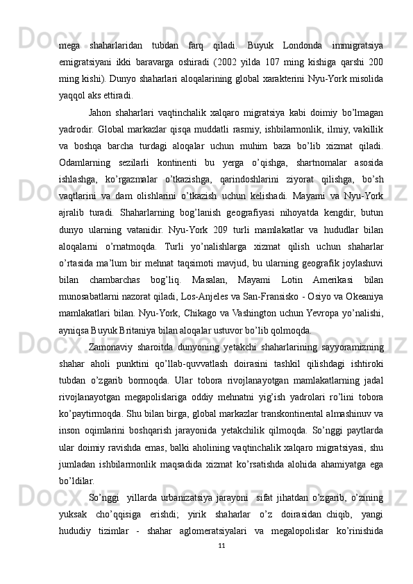 mega   shaharlaridan   tubdan   farq   qiladi.   Buyuk   Londonda   immigratsiya
emigratsiyani   ikki   baravarga   oshiradi   (2002   yilda   107   ming   kishiga   qarshi   200
ming kishi). Dunyo shaharlari aloqalarining global xarakterini Nyu-York misolida
yaqqol aks ettiradi.
Jahon   shaharlari   vaqtinchalik   xalqaro   migratsiya   kabi   doimiy   bo’lmagan
yadrodir.   Global   markazlar   qisqa   muddatli   rasmiy,   ishbilarmonlik,   ilmiy,   vakillik
va   boshqa   barcha   turdagi   aloqalar   uchun   muhim   baza   bo’lib   xizmat   qiladi.
Odamlarning   sezilarli   kontinenti   bu   yerga   o’qishga,   shartnomalar   asosida
ishlashga,   ko’rgazmalar   o’tkazishga,   qarindoshlarini   ziyorat   qilishga,   bo’sh
vaqtlarini   va   dam   olishlarini   o’tkazish   uchun   kelishadi.   Mayami   va   Nyu-York
ajralib   turadi.   Shaharlarning   bog’lanish   geografiyasi   nihoyatda   kengdir,   butun
dunyo   ularning   vatanidir.   Nyu-York   209   turli   mamlakatlar   va   hududlar   bilan
aloqalarni   o’rnatmoqda.   Turli   yo’nalishlarga   xizmat   qilish   uchun   shaharlar
o’rtasida   ma’lum   bir   mehnat   taqsimoti   mavjud,   bu   ularning   geografik   joylashuvi
bilan   chambarchas   bog’liq.   Masalan,   Mayami   Lotin   Amerikasi   bilan
munosabatlarni nazorat qiladi, Los-Anjeles va San-Fransisko - Osiyo va Okeaniya
mamlakatlari  bilan.  Nyu-York, Chikago va  Vashington uchun Yevropa yo’nalishi,
ayniqsa Buyuk Britaniya bilan aloqalar ustuvor bo’lib qolmoqda.
Zamonaviy   sharoitda   dunyoning   yetakchi   shaharlarining   sayyoramizning
shahar   aholi   punktini   qo’llab-quvvatlash   doirasini   tashkil   qilishdagi   ishtiroki
tubdan   o’zgarib   bormoqda.   Ular   tobora   rivojlanayotgan   mamlakatlarning   jadal
rivojlanayotgan   megapolislariga   oddiy   mehnatni   yig’ish   yadrolari   ro’lini   tobora
ko’paytirmoqda. Shu bilan birga, global markazlar transkontinental almashinuv va
inson   oqimlarini   boshqarish   jarayonida   yetakchilik   qilmoqda.   So’nggi   paytlarda
ular doimiy ravishda emas, balki aholining vaqtinchalik xalqaro migratsiyasi, shu
jumladan   ishbilarmonlik   maqsadida   xizmat   ko’rsatishda   alohida   ahamiyatga   ega
bo’ldilar.
So’nggi     yillarda   urbanizatsiya   jarayoni     sifat   jihatdan   o’zgarib,   o’zining
yuksak     cho’qqisiga     erishdi;     yirik     shaharlar     o’z     doirasidan   chiqib,     yangi
hududiy   tizimlar   -   shahar   aglomeratsiyalari   va   megalopolislar   ko’rinishida
11 