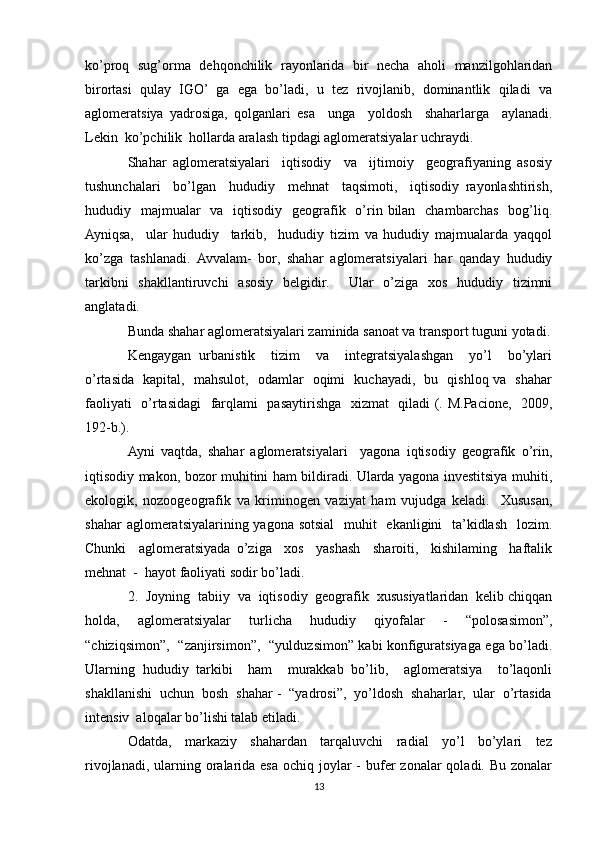 ko’proq   sug’orma   dehqonchilik   rayonlarida   bir   necha   aholi   manzilgohlaridan
birortasi   qulay   IGO’   ga   ega   bo’ladi,   u   tez   rivojlanib,   dominantlik   qiladi   va
aglomeratsiya   yadrosiga,   qolganlari   esa     unga     yoldosh     shaharlarga     aylanadi.
Lekin  ko’pchilik  hollarda aralash tipdagi aglomeratsiyalar uchraydi.
Shahar   aglomeratsiyalari     iqtisodiy     va     ijtimoiy     geografiyaning   asosiy
tushunchalari     bo’lgan     hududiy     mehnat     taqsimoti,     iqtisodiy   rayonlashtirish,
hududiy   majmualar    va    iqtisodiy    geografik   o’rin bilan   chambarchas   bog’liq.
Ayniqsa,     ular   hududiy     tarkib,     hududiy   tizim   va   hududiy   majmualarda   yaqqol
ko’zga   tashlanadi.   Avvalam-   bor,   shahar   aglomeratsiyalari   har   qanday   hududiy
tarkibni   shakllantiruvchi   asosiy   belgidir.     Ular   o’ziga   xos   hududiy   tizimni
anglatadi. 
Bunda shahar aglomeratsiyalari zaminida sanoat va transport tuguni yotadi.
Kengaygan   urbanistik     tizim     va     integratsiyalashgan     yo’l     bo’ylari
o’rtasida   kapital,   mahsulot,   odamlar   oqimi   kuchayadi,   bu   qishloq va   shahar
faoliyati   o’rtasidagi   farqlami   pasaytirishga   xizmat   qiladi (. M.Pacione,   2009,
192-b.).
Ayni   vaqtda,   shahar   aglomeratsiyalari     yagona   iqtisodiy   geografik   o’rin,
iqtisodiy makon, bozor muhitini ham bildiradi. Ularda yagona investitsiya muhiti,
ekologik,   nozoogeografik   va   kriminogen   vaziyat   ham   vujudga   keladi.     Xususan,
shahar  aglomeratsiyalarining yagona sotsial    muhit   ekanligini   ta’kidlash   lozim.
Chunki     aglomeratsiyada   o’ziga     xos     yashash     sharoiti,     kishilaming     haftalik
mehnat  -  hayot faoliyati sodir bo’ladi.
2.  Joyning  tabiiy  va  iqtisodiy  geografik  xususiyatlaridan  kelib chiqqan
holda,   aglomeratsiyalar   turlicha   hududiy   qiyofalar   -   “polosasimon”,
“chiziqsimon”,   “zanjirsimon”,   “yulduzsimon” kabi konfiguratsiyaga ega bo’ladi.
Ularning   hududiy   tarkibi     ham     murakkab   bo’lib,     aglomeratsiya     to’laqonli
shakllanishi  uchun  bosh  shahar -  “yadrosi”,  yo’ldosh  shaharlar,  ular  o’rtasida
intensiv  aloqalar bo’lishi talab etiladi.
Odatda,     markaziy     shahardan     tarqaluvchi     radial     yo’l     bo’ylari     tez
rivojlanadi, ularning oralarida esa ochiq joylar  -  bufer  zonalar  qoladi. Bu zonalar
13 