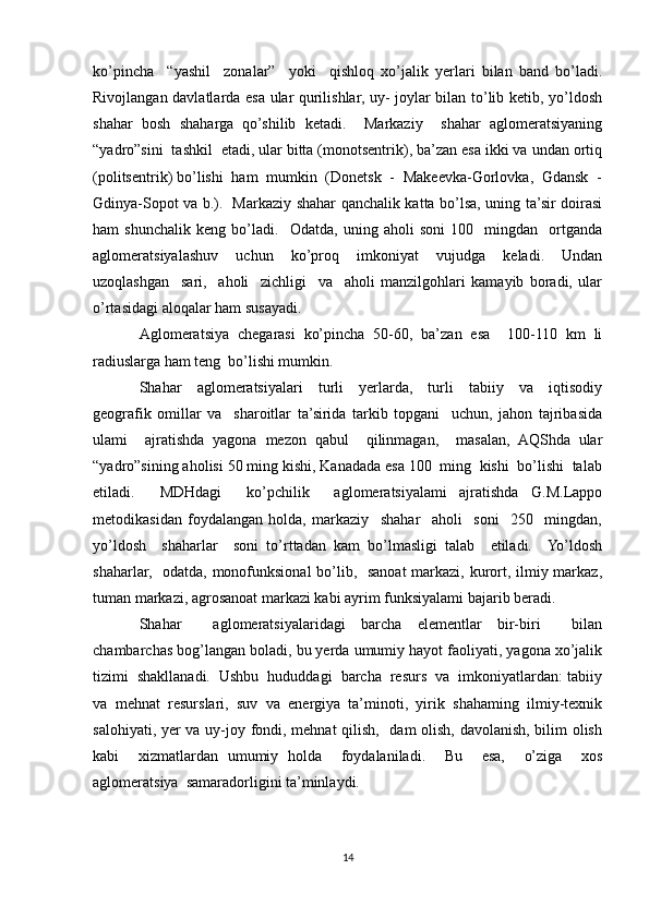 ko’pincha     “yashil     zonalar”     yoki     qishloq   xo’jalik   yerlari   bilan   band   bo’ladi.
Rivojlangan davlatlarda esa ular qurilishlar, uy- joylar bilan to’lib ketib, yo’ldosh
shahar   bosh   shaharga   qo’shilib   ketadi.     Markaziy     shahar   aglomeratsiyaning
“yadro”sini  tashkil  etadi, ular bitta (monotsentrik), ba’zan esa ikki va undan ortiq
(politsentrik) bo’lishi  ham  mumkin  (Donetsk  -  Makeevka-Gorlovka,  Gdansk  -
Gdinya-Sopot va b.).   Markaziy shahar qanchalik katta bo’lsa, uning ta’sir doirasi
ham   shunchalik   keng   bo’ladi.     Odatda,   uning   aholi   soni   100     mingdan     ortganda
aglomeratsiyalashuv     uchun     ko’proq     imkoniyat     vujudga     keladi.     Undan
uzoqlashgan     sari,     aholi     zichligi     va     aholi   manzilgohlari   kamayib   boradi,   ular
o’rtasidagi aloqalar ham susayadi. 
Aglomeratsiya   chegarasi   ko’pincha   50-60,   ba’zan   esa     100-110   km   li
radiuslarga ham teng  bo’lishi mumkin.
Shahar     aglomeratsiyalari     turli     yerlarda,     turli     tabiiy     va     iqtisodiy
geografik   omillar   va     sharoitlar   ta’sirida   tarkib   topgani     uchun,   jahon   tajribasida
ulami     ajratishda   yagona   mezon   qabul     qilinmagan,     masalan,   AQShda   ular
“yadro”sining aholisi 50 ming kishi, Kanadada esa 100  ming  kishi  bo’lishi  talab
etiladi.     MDHdagi     ko’pchilik     aglomeratsiyalami   ajratishda   G.M.Lappo
metodikasidan   foydalangan   holda,   markaziy     shahar     aholi     soni     250     mingdan,
yo’ldosh     shaharlar     soni   to’rttadan   kam   bo’lmasligi   talab     etiladi.     Yo’ldosh
shaharlar,   odatda, monofunksional  bo’lib,   sanoat  markazi, kurort, ilmiy markaz,
tuman markazi, agrosanoat markazi kabi ayrim funksiyalami bajarib beradi.
Shahar     aglomeratsiyalaridagi   barcha   elementlar   bir-biri     bilan
chambarchas bog’langan boladi, bu yerda umumiy hayot faoliyati, yagona xo’jalik
tizimi  shakllanadi.  Ushbu  hududdagi  barcha  resurs  va  imkoniyatlardan: tabiiy
va   mehnat   resurslari,   suv   va   energiya   ta’minoti,   yirik   shahaming   ilmiy-texnik
salohiyati, yer va uy-joy fondi, mehnat qilish,   dam olish, davolanish, bilim olish
kabi     xizmatlardan   umumiy   holda     foydalaniladi.     Bu     esa,     o’ziga     xos
aglomeratsiya  samaradorligini ta’minlaydi.
14 