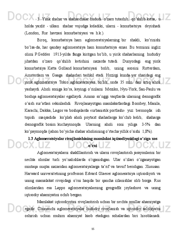 3.  Yirik shahar va shaharchalar hududi  o’zaro tutashib,  qo’shilib ketsa,  u
holda   yaxlit   -   ulkan     shahar   vujudga   keladiki,   ularni   -   konurbatsiya     deyishadi
(London,  Rur  havzasi  konurbatsiyasi  va  h.k.). 
Biroq,     konurbatsiya   ham     aglomeratsiyalarning   bir     shakli,     ko’rinishi
bo’lsa-da,   har   qanday   aglomeratsiya   ham   konurbatsiya   emas.   Bu   terminni   ingliz
olimi   P.Geddes     1913-yilda   fanga   kiritgan   bo’lib,   u   yirik   shaharlaming     hududiy
jihatdan     o’zaro     qo’shilib     ketishini     nazarda   tutadi.     Dunyodagi     eng   yirik
konurbatsiya   Katta   Golland   konurbatsiyasi     bolib,     uning     asosini     Rotterdam,
Amsterdam   va     Gaaga     shaharlari   tashkil   etadi.   Hozirgi   kunda   yer   sharidagi   eng
yirik   aglomeratsiya   Tokio   aglomeratsiyasi   bo’lib,   unda   35   mln.   dan   ortiq   aholi
yashaydi. Aholi soniga ko’ra, keyingi o’rinlami  Mexiko, Nyu-York, San-Paulu va
boshqa   aglomeratsiyalar   egallaydi.  Ammo   so’nggi   vaqtlarda   ularning   demografik
o’sish   sur’atlari   sekinlashdi.     Rivojlanayotgan   mamlakatlardagi   Bombey,   Manila,
Karachi, Dakka, Lagos va boshqalarda «urbanistik portlash»   yuz   bermoqda:   ish
topish     maqsadida     ko’plab   aholi   poytaxt   shaharlarga   ko’chib   kelib,     shaharga
demografik   bosim   kuchaymoqda.     Ularning     aholi     soni     yiliga     3-5%     dan
ko’paymoqda (jahon bo’yicha shahar aholisining o’rtacha yillik o’sishi  1,8%).
1.3 Aglomeratsiyalar rivojlanishining mamlakat iqtisodiyotidagi o’ziga xos
o’rni
Aglomeratsiyalarni  shaklllantirish va ularni  rovojlantirish jarayonlarini  bir
nechta   olimlar   turli   yo’nalishlarda   o’rganishgan.   Ular   o’zlari   o’zganayotgan
mintaqa   nuqtai   nazaridan   aglomeratsiyalarga   ta’rif   va   tavsif   berishgan.   Xususan:
Harward   universitetining   professori   Edvard   Glaeser   aglomeratsiya   iqtisodiyoti   va
uning   mamalakat   rivojidagi   o’rni   haqida   bir   qancha   izlanishlar   olib   borga.   Rus
olimlaridan   esa   Lappo   aglomeratsiyalarning   geografik   joylashuvi   va   uning
iqtisodiy ahamiyatini ochib bergan.
Mamlakat iqtisodiyotini rivojlantirish uchun bir nechta omillar ahamiyatga
egadir.   Chunonchi   aglomeratsiyalar   hududiy   rivojlanish   va   iqtisodiy   salohiyatni
oshirish   uchun   muhim   ahamiyat   kasb   etadigan   sohalardan   biri   hisoblanadi.
15 