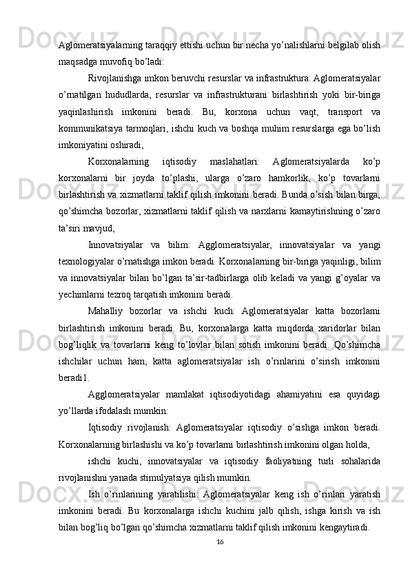 Aglomeratsiyalarning taraqqiy ettishi uchun bir necha yo’nalishlarni belgilab olish
maqsadga muvofiq bo’ladi:
Rivojlanishga imkon beruvchi resurslar va infrastruktura: Aglomeratsiyalar
o’rnatilgan   hududlarda,   resurslar   va   infrastrukturani   birlashtirish   yoki   bir-biriga
yaqinlashirish   imkonini   beradi.   Bu,   korxona   uchun   vaqt,   transport   va
kommunikatsiya tarmoqlari, ishchi kuch va boshqa muhim resurslarga ega bo’lish
imkoniyatini oshiradi,
Korxonalarning   iqtisodiy   maslahatlari:   Aglomeratsiyalarda   ko’p
korxonalarni   bir   joyda   to’plashi,   ularga   o’zaro   hamkorlik,   ko’p   tovarlarni
birlashtirish va xizmatlarni taklif qilish imkonini beradi. Bunda o’sish bilan birga,
qo’shimcha bozorlar, xizmatlarni taklif  qilish va narxlarni  kamaytirishning o’zaro
ta’siri mavjud,
Innovatsiyalar   va   bilim:   Agglomeratsiyalar,   innovatsiyalar   va   yangi
texnologiyalar o’rnatishga imkon beradi. Korxonalarning bir-biriga yaqinligi, bilim
va   innovatsiyalar   bilan   bo’lgan   ta’sir-tadbirlarga   olib   keladi   va   yangi   g’oyalar   va
yechimlarni tezroq tarqatish imkonini beradi.
Mahalliy   bozorlar   va   ishchi   kuch:   Aglomeratsiyalar   katta   bozorlarni
birlashtirish   imkonini   beradi.   Bu,   korxonalarga   katta   miqdorda   xaridorlar   bilan
bog’liqlik   va   tovarlarni   keng   to’lovlar   bilan   sotish   imkonini   beradi.   Qo’shimcha
ishchilar   uchun   ham,   katta   aglomeratsiyalar   ish   o’rinlarini   o’sirish   imkonini
beradi1.
Agglomeratsiyalar   mamlakat   iqtisodiyotidagi   ahamiyatini   esa   quyidagi
yo’llarda ifodalash mumkin:
Iqtisodiy   rivojlanish:   Aglomeratsiyalar   iqtisodiy   o’sishga   imkon   beradi.
Korxonalarning birlashishi va ko’p tovarlarni birlashtirish imkonini olgan holda, 
ishchi   kuchi,   innovatsiyalar   va   iqtisodiy   faoliyatning   turli   sohalarida
rivojlanishni yanada stimulyatsiya qilish mumkin.
Ish   o’rinlarining   yaratilishi:   Aglomeratsiyalar   keng   ish   o’rinlari   yaratish
imkonini   beradi.   Bu   korxonalarga   ishchi   kuchini   jalb   qilish,   ishga   kirish   va   ish
bilan bog’liq bo’lgan qo’shimcha xizmatlarni taklif qilish imkonini kengaytiradi.
16 