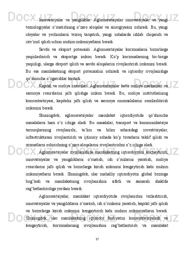 Innovatsiyalar   va   yangiliklar:   Aglomeratsiyalar   innovatsiyalar   va   yangi
texnologiyalar   o’rnatishning   o’zaro   aloqalar   va   sinergiyasini   oshiradi.   Bu,   yangi
ideyalar   va   yechimlarni   tezroq   tarqatish,   yangi   sohalarda   ishlab   chiqarish   va
iste’mol qilish uchun muhim imkoniyatlarni beradi.
Savdo   va   eksport   potensiali:   Aglomeratsiyalar   korxonalarni   bozorlarga
yaqinlashirish   va   eksportga   imkon   beradi.   Ko’p   korxonalarning   bir-biriga
yaqinligi, ularga eksport qilish va savdo aloqalarini rivojlantirish imkonini beradi.
Bu   esa   mamlakatning   eksport   potensialini   oshiradi   va   iqtisodiy   rivojlanishga
qo’shimcha o’zgarishlar kiritadi.
Kapital   va  moliya  resurslari:  Aglomeratsiyalar  katta  moliya  markazlari   va
sarmoya   resurslarini   jalb   qilishga   imkon   beradi.   Bu,   moliya   institutlarining
konsentratsiyasi,   kapitalni   jalb   qilish   va   sarmoya   muomalalarini   osonlashtirish
imkonini beradi.
Shuningdek,   aglomeratsiyalar   mamlakat   iqtisodiyotida   qo’shimcha
masalalarni   ham   o’z   ichiga   oladi.   Bu   masalalar,   transport   va   kommunikatsiya
tarmoqlarining   rivojlanishi,   ta’lim   va   bilim   sohasidagi   investitsiyalar,
infrastrukturani   rivojlantirish   va   ijtimoiy   sohada   ko’p   tovarlarni   taklif   qilish   va
xizmatlarni oshirishning o’zaro aloqalarini rivojlantirishni o’z ichiga oladi.
Aglomeratsiyalar   rivojlanishida   mamlakatning   iqtisodiyotini   kuchaytirish,
innovatsiyalar   va   yangiliklarni   o’rnatish,   ish   o’rinlarini   yaratish,   moliya
resurslarini   jalb   qilish   va   bozorlarga   kirish   imkonini   kengaytirish   kabi   muhim
imkoniyatlarni   beradi.   Shuningdek,   ular   mahalliy   iqtisodiyotni   global   bozorga
bog’lash   va   mamlakatning   rivojlanishini   sifatli   va   samarali   shaklda
rag’batlantirishga yordam beradi.
Aglomeratsiyalar,   mamlakat   iqtisodiyotida   rivojlanishni   tezlashtirish,
innovatsiyalar va yangiliklarni o’rnatish, ish o’rinlarini yaratish, kapital jalb qilish
va   bozorlarga   kirish   imkonini   kengaytirish   kabi   muhim   imkoniyatlarni   beradi.
Shuningdek,   ular   mamlakatning   iqtisodiy   faoliyatini   konsentratsiyalash   va
kengaytirish,   korxonalarning   rivojlanishini   rag’batlantirish   va   mamlakat
17 