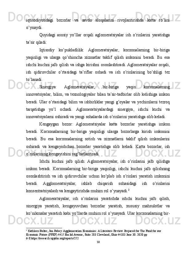 iqtisodiyotidagi   bozorlar   va   savdo   aloqalarini   rivojlantirishda   katta   ro’lini
o’ynaydi.
Quyidagi   asosiy   yo’llar   orqali   aglomeratsiyalar   ish   o’rinlarini   yaratishga
ta’sir qiladi:
Iqtisodiy   ko’pukladlilik:   Aglomeratsiyalar,   korxonalarning   bir-biriga
yaqinligi   va   ularga   qo’shimcha   xizmatlar   taklif   qilish   imkonini   beradi.   Bu   esa
ishchi  kuchni jalb qilish va ishga kirishni  osonlashtiradi. Aglomeratsiyalar  orqali,
ish   qidiruvchilar   o’rtasidagi   ta’riflar   oshadi   va   ish   o’rinlarining   bo’shligi   tez
to’lanadi.
Sinergiya:   Aglomeratsiyalar,   bir-biriga   yaqin   korxonalarning
innovatsiyalar,   bilim,   va   texnologiyalar   bilan   ta’sir-tadbirlar   olib   kelishiga   imkon
beradi. Ular o’rtasidagi bilim va ishbirliklar yangi g’oyalar va yechimlarni tezroq
tarqatishga   yo’l   ochadi.   Aglomeratsiyalardagi   sinergiya,   ishchi   kuchi   va
innovatsiyalarni oshiradi va yangi sohalarda ish o’rinlarini yaratishga olib keladi.
Kengaygan   bozor:   Aglomeratsiyalar   katta   bozorlar   yaratishga   imkon
beradi.   Korxonalarning   bir-biriga   yaqinligi   ularga   bozorlarga   kirish   imkonini
beradi.   Bu   esa   korxonalarning   sotish   va   xizmatlarni   taklif   qilish   imkonlarini
oshiradi   va   kengayishchan   bozorlar   yaratishga   olib   keladi.   Katta   bozorlar,   ish
o’rinlarining kengayishini rag’batlantiradi.
Ishchi   kuchni   jalb   qilish:   Aglomeratsiyalar,   ish   o’rinlarini   jalb   qilishga
imkon   beradi.   Korxonalarning   bir-biriga   yaqinligi,   ishchi   kuchni   jalb   qilishning
osonlashtirish   va   ish   qidiruvchilar   uchun   ko’plab   ish   o’rinlari   yaratish   imkonini
beradi.   Agglomeratsiyalar,   ishlab   chiqarish   sohasidagi   ish   o’rinlarini
konsentratsiyalash va kengaytirishda muhim rol o’ynayadi. 2
Aglomeratsiyalar,   ish   o’rinlarini   yaratishda   ishchi   kuchni   jalb   qilish,
sinergiya   yaratish,   kengayuvchan   bozorlar   yaratish,   xususiy   mahsulotlar   va
ko’nikmalar yaratish kabi yo’llarda muhim rol o’ynayadi. Ular korxonalarning bir-
2
 Kathleen Bolter, Jim Robey. Agglomeration Economies: A Literature Review. Prepared for The Fund for our 
Economic Future (FFEF) 4415 Euclid Avenue, Suite 203 Cleveland, Ohio 44103 June 30. 2020 pp 
6-8.https://research.upjohn.org/reports/252  
18 