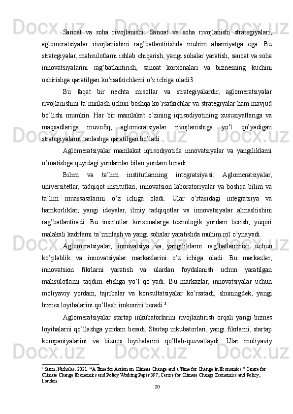Sanoat   va   soha   rivojlanishi:   Sanoat   va   soha   rivojlanishi   strategiyalari,
aglomeratsiyalar   rivojlanishini   rag’batlantirishda   muhim   ahamiyatga   ega.   Bu
strategiyalar, mahsulotlarni ishlab chiqarish, yangi sohalar yaratish, sanoat va soha
innovatsiyalarini   rag’batlantirish,   sanoat   korxonalari   va   biznesning   kuchini
oshirishga qaratilgan ko’rsatkichlarni o’z ichiga oladi3.
Bu   faqat   bir   nechta   misollar   va   strategiyalardir,   aglomeratsiyalar
rivojlanishini ta’minlash uchun boshqa ko’rsatkichlar va strategiyalar ham mavjud
bo’lishi   mumkin.   Har   bir   mamlakat   o’zining   iqtisodiyotining   xususiyatlariga   va
maqsadlariga   muvofiq,   aglomeratsiyalar   rivojlanishiga   yo’l   qo’yadigan
strategiyalarni tanlashga qaratilgan bo’ladi.
Aglomeratsiyalar   mamlakat   iqtisodiyotida   innovatsiyalar   va   yangiliklarni
o’rnatishga quyidagi yordamlar bilan yordam beradi:
Bilim   va   ta’lim   institutlarining   integratsiyasi:   Aglomeratsiyalar,
universitetlar,   tadqiqot   institutlari,  innovatsion   laboratoriyalar   va  boshqa   bilim   va
ta’lim   muassasalarini   o’z   ichiga   oladi.   Ular   o’rtasidagi   integratsiya   va
hamkorliklar,   yangi   ideyalar,   ilmiy   tadqiqotlar   va   innovatsiyalar   almashishini
rag’batlantiradi.   Bu   institutlar   korxonalarga   texnologik   yordam   berish,   yuqori
malakali kadrlarni ta’minlash va yangi sohalar yaratishda muhim rol o’ynayadi.
Aglomeratsiyalar,   innovatsiya   va   yangiliklarni   rag’batlantirish   uchun
ko’plablik   va   innovatsiyalar   markazlarini   o’z   ichiga   oladi.   Bu   markazlar,
innovatsion   fikrlarni   yaratish   va   ulardan   foydalanish   uchun   yaratilgan
mahsulotlarni   taqdim   etishga   yo’l   qo’yadi.   Bu   markazlar,   innovatsiyalar   uchun
moliyaviy   yordam,   tajribalar   va   konsultatsiyalar   ko’rsatadi,   shuningdek,   yangi
biznes loyihalarini qo’llash imkonini beradi. 3
Aglomeratsiyalar   startap   inkubatorlarini   rivojlantirish   orqali   yangi   biznes
loyihalarni qo’llashga yordam beradi. Startap inkubatorlari, yangi fikrlarni, startap
kompaniyalarini   va   biznes   loyihalarini   qo’llab-quvvatlaydi.   Ular   moliyaviy
3
 Stern, Nicholas. 2021. “A Time for Action on Climate Change and a Time for Change in Economics.” Centre for 
Climate Change Economics and Policy Working Paper 397, Centre for Climate Change Economics and Policy, 
London.  
20 