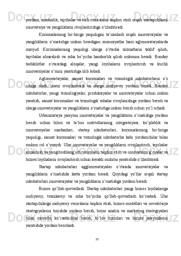 yordam, mentorlik, tajribalar va turli resurslarni taqdim etish orqali startapchilarni
innovatsiya va yangiliklarni rivojlantirishga o’zlashtiradi.
Korxonalarning   bir-biriga   yaqinligini   ta’minlash   orqali   innovatsiyalar   va
yangiliklarni   o’rnatishga   imkon   beradigan   xussusiyatlar   ham   aglomeratsiyalarda
mavjud.   Korxonalarning   yaqinligi   ularga   o’rtacha   xizmatlarni   taklif   qilish,
tajribalar   almashish   va   soha   bo’yicha   hamkorlik   qilish   imkonini   beradi.   Bunday
tashkilotlar   o’rtasidagi   aloqalar,   yangi   loyihalarni   rivojlantirish   va   kuchli
innovatsiyalar o’rnini yaratishga olib keladi.
Aglomeratsiyalar,   sanoat   korxonalari   va   texnologik   inkubatorlarni   o’z
ichiga   oladi,   ularni   rivojlantiradi   va   ularga   moliyaviy   yordam   beradi.   Bunday
inkubatorlar,   yangi   texnologiyalar,   produksiyalar   va   innovatsiyalar   uchun   imkon
yaratish, sanoat korxonalari va texnologik sohalar rivojlanishiga yordam berish va
ularga innovatsiyalar va yangiliklarni o’rnatishga imkon berish uchun yo’l ochadi.
Urbanizatsiya   jarayoni   innovatsiyalar   va   yangiliklarni   o’rnatishga   yordam
berish   uchun   bilim   va   ta’lim   institutlarining   integratsiyasi,   ko’plablik   va
innovatsiyalar   markazlari,   startap   inkubatorlari,   korxonalarning   bir-biriga
yaqinligi,   sanoat   korxonalari   va   texnologik   inkubatorlar   kabi   yordamchilar   bilan
muhim   rol   o’ynaydi.   Ular   innovatsiyalar   va   yangiliklarni   rivojlantirish,   tajribalar
almashish va yangiboshlang’ich resurslarni taqdim etish va innovatsion g’oyalar va
biznes loyihalarni rivojlantirish uchun kerakli muhitni yaratishda o’zlashtiradi.
Startap   inkubatorlari   agglomeratsiyalar   o’rtasida   innovatsiyalar   va
yangiliklarni   o’rnatishda   katta   yordam   beradi.   Quyidagi   yo’llar   orqali   startap
inkubatorlari innovatsiyalar va yangiliklarni o’rnatishga yordam beradi:
Biznes   qo’llab-quvvatlash:   Startap   inkubatorlari   yangi   biznes   loyihalariga
moliyaviy,   texnikaviy   va   soha   bo’yicha   qo’llab-quvvatlash   ko’rsatadi.   Ular
startapchilarga moliyaviy resurslarni taqdim etish, biznes modellari va investitsiya
strategiyalarini   tuzishda   yordam   berish,   bozor   analizi   va   marketing   strategiyalari
bilan   muvofiq   ko’rsatkichlar   berish,   to’lov   tizimlari   va   biznes   jarayonlarini
yaratishda yordam berishadi.
21 