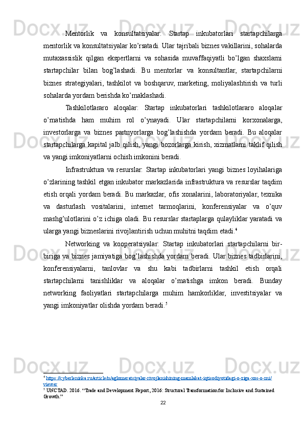 Mentorlik   va   konsultatsiyalar:   Startap   inkubatorlari   startapchilarga
mentorlik va konsultatsiyalar ko’rsatadi. Ular tajribali biznes vakillarini, sohalarda
mutaxassislik   qilgan   ekspertlarni   va   sohasida   muvaffaqiyatli   bo’lgan   shaxslarni
startapchilar   bilan   bog’lashadi.   Bu   mentorlar   va   konsultantlar,   startapchilarni
biznes   strategiyalari,   tashkilot   va   boshqaruv,   marketing,   moliyalashtirish   va   turli
sohalarda yordam berishda ko’maklashadi.
Tashkilotlararo   aloqalar:   Startap   inkubatorlari   tashkilotlararo   aloqalar
o’rnatishda   ham   muhim   rol   o’ynayadi.   Ular   startapchilarni   korxonalarga,
investorlarga   va   biznes   partnyorlarga   bog’lashishda   yordam   beradi.   Bu   aloqalar
startapchilarga kapital jalb qilish, yangi bozorlarga kirish, xizmatlarni taklif qilish
va yangi imkoniyatlarni ochish imkonini beradi.
Infrastruktura   va   resurslar:   Startap   inkubatorlari   yangi   biznes   loyihalariga
o’zlarining tashkil etgan inkubator markazlarida infrastruktura va resurslar taqdim
etish orqali  yordam  beradi. Bu  markazlar,  ofis  xonalarini, laboratoriyalar, texnika
va   dasturlash   vositalarini,   internet   tarmoqlarini,   konferensiyalar   va   o’quv
mashg’ulotlarini o’z ichiga oladi. Bu resurslar startaplarga qulayliklar yaratadi va
ularga yangi bizneslarini rivojlantirish uchun muhitni taqdim etadi. 4
Networking   va   kooperatsiyalar:   Startap   inkubatorlari   startapchilarni   bir-
biriga va biznes jamiyatiga bog’lashishda yordam beradi. Ular biznes tadbirlarini,
konferensiyalarni,   tanlovlar   va   shu   kabi   tadbirlarni   tashkil   etish   orqali
startapchilarni   tanishliklar   va   aloqalar   o’rnatishga   imkon   beradi.   Bunday
networking   faoliyatlari   startapchilarga   muhim   hamkorliklar,   investitsiyalar   va
yangi imkoniyatlar olishda yordam beradi. 5
4
  https://cyberleninka.ru/article/n/aglomeratsiyalar-rivojlanishining-mamlakat-iqtisodiyotidagi-o-ziga-xos-o-rni/
viewer  
5
 UNCTAD. 2016. “Trade and Development Report, 2016: Structural Transformation for Inclusive and Sustained 
Growth.” 
22 