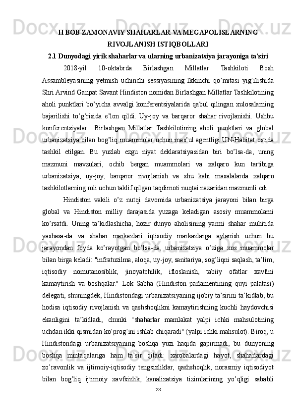 II BOB ZAMONAVIY SHAHARLAR VA MEGAPOLISLARNING
RIVOJLANISH ISTIQBOLLARI
2.1 Dunyodagi yirik shaharlar va ularning urbanizatsiya jarayoniga ta’siri
2018-yil   10-oktabrda   Birlashgan   Millatlar   Tashkiloti   Bosh
Assambleyasining   yetmish   uchinchi   sessiyasining   Ikkinchi   qo’mitasi   yig’ilishida
Shri Arvind Ganpat Savant Hindiston nomidan Birlashgan Millatlar Tashkilotining
aholi   punktlari   bo’yicha   avvalgi   konferentsiyalarida   qabul   qilingan   xulosalarning
bajarilishi   to’g’risida   e’lon   qildi.   Uy-joy   va   barqaror   shahar   rivojlanishi.   Ushbu
konferentsiyalar     Birlashgan   Millatlar   Tashkilotining   aholi   punktlari   va   global
urbanizatsiya bilan bog’liq muammolar uchun mas’ul agentligi UN-Habitat ostida
tashkil   etilgan.   Bu   yuzlab   ezgu   niyat   deklaratsiyasidan   biri   bo’lsa-da,   uning
mazmuni   mavzulari,   ochib   bergan   muammolari   va   xalqaro   kun   tartibiga
urbanizatsiya,   uy-joy,   barqaror   rivojlanish   va   shu   kabi   masalalarda   xalqaro
tashkilotlarning roli uchun taklif qilgan taqdimoti nuqtai nazaridan mazmunli edi.
Hindiston   vakili   o’z   nutqi   davomida   urbanizatsiya   jarayoni   bilan   birga
global   va   Hindiston   milliy   darajasida   yuzaga   keladigan   asosiy   muammolarni
ko’rsatdi.   Uning   ta’kidlashicha,   hozir   dunyo   aholisining   yarmi   shahar   muhitida
yashasa-da   va   shahar   markazlari   iqtisodiy   markazlarga   aylanish   uchun   bu
jarayondan   foyda   ko’rayotgan   bo’lsa-da,   urbanizatsiya   o’ziga   xos   muammolar
bilan birga keladi: "infratuzilma, aloqa, uy-joy, sanitariya, sog’liqni saqlash, ta’lim,
iqtisodiy   nomutanosiblik,   jinoyatchilik,   ifloslanish,   tabiiy   ofatlar   xavfini
kamaytirish   va   boshqalar."   Lok   Sabha   (Hindiston   parlamentining   quyi   palatasi)
delegati, shuningdek, Hindistondagi urbanizatsiyaning ijobiy ta’sirini ta’kidlab, bu
hodisa   iqtisodiy   rivojlanish   va   qashshoqlikni   kamaytirishning   kuchli   haydovchisi
ekanligini   ta’kidladi,   chunki   "shaharlar   mamlakat   yalpi   ichki   mahsulotining
uchdan ikki qismidan ko’prog’ini ishlab chiqaradi" (yalpi ichki mahsulot). Biroq, u
Hindistondagi   urbanizatsiyaning   boshqa   yuzi   haqida   gapirmadi,   bu   dunyoning
boshqa   mintaqalariga   ham   ta’sir   qiladi:   xarobalardagi   hayot,   shaharlardagi
zo’ravonlik   va   ijtimoiy-iqtisodiy   tengsizliklar,   qashshoqlik,   norasmiy   iqtisodiyot
bilan   bog’liq   ijtimoiy   xavfsizlik,   kanalizatsiya   tizimlarining   yo’qligi   sababli
23 