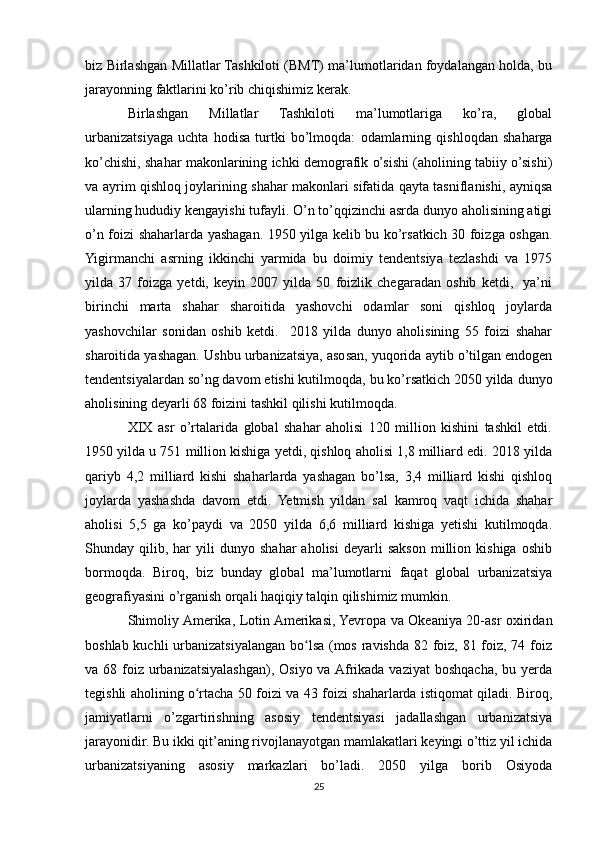 biz Birlashgan Millatlar Tashkiloti (BMT) ma’lumotlaridan foydalangan holda, bu
jarayonning faktlarini ko’rib chiqishimiz kerak.
Birlashgan   Millatlar   Tashkiloti   ma’lumotlariga   ko’ra,   global
urbanizatsiyaga   uchta   hodisa   turtki   bo’lmoqda:   odamlarning   qishloqdan   shaharga
ko’chishi, shahar makonlarining ichki demografik o’sishi (aholining tabiiy o’sishi)
va ayrim qishloq joylarining shahar makonlari sifatida qayta tasniflanishi, ayniqsa
ularning hududiy kengayishi tufayli. O’n to’qqizinchi asrda dunyo aholisining atigi
o’n foizi shaharlarda yashagan. 1950 yilga kelib bu ko’rsatkich 30 foizga oshgan.
Yigirmanchi   asrning   ikkinchi   yarmida   bu   doimiy   tendentsiya   tezlashdi   va   1975
yilda   37   foizga   yetdi,   keyin   2007   yilda   50   foizlik   chegaradan   oshib   ketdi,     ya’ni
birinchi   marta   shahar   sharoitida   yashovchi   odamlar   soni   qishloq   joylarda
yashovchilar   sonidan   oshib   ketdi.     2018   yilda   dunyo   aholisining   55   foizi   shahar
sharoitida yashagan. Ushbu urbanizatsiya, asosan, yuqorida aytib o’tilgan endogen
tendentsiyalardan so’ng davom etishi kutilmoqda, bu ko’rsatkich 2050 yilda dunyo
aholisining deyarli 68 foizini tashkil qilishi kutilmoqda.
XIX   asr   o’rtalarida   global   shahar   aholisi   120   million   kishini   tashkil   etdi.
1950 yilda u 751 million kishiga yetdi, qishloq aholisi 1,8 milliard edi. 2018 yilda
qariyb   4,2   milliard   kishi   shaharlarda   yashagan   bo’lsa,   3,4   milliard   kishi   qishloq
joylarda   yashashda   davom   etdi.   Yetmish   yildan   sal   kamroq   vaqt   ichida   shahar
aholisi   5,5   ga   ko’paydi   va   2050   yilda   6,6   milliard   kishiga   yetishi   kutilmoqda.
Shunday  qilib,   har   yili   dunyo   shahar   aholisi   deyarli   sakson   million  kishiga   oshib
bormoqda.   Biroq,   biz   bunday   global   ma’lumotlarni   faqat   global   urbanizatsiya
geografiyasini o’rganish orqali haqiqiy talqin qilishimiz mumkin.
Shimoliy Amerika, Lotin Amerikasi, Yevropa va Okeaniya 20-asr oxiridan
boshlab kuchli  urbanizatsiyalangan bo lsa (mos ravishda 82 foiz, 81 foiz, 74 foizʻ
va 68 foiz  urbanizatsiyalashgan), Osiyo va Afrikada vaziyat  boshqacha, bu yerda
tegishli aholining o rtacha 50 foizi va 43 foizi shaharlarda istiqomat qiladi. Biroq,	
ʻ
jamiyatlarni   o’zgartirishning   asosiy   tendentsiyasi   jadallashgan   urbanizatsiya
jarayonidir. Bu ikki qit’aning rivojlanayotgan mamlakatlari keyingi o’ttiz yil ichida
urbanizatsiyaning   asosiy   markazlari   bo’ladi.   2050   yilga   borib   Osiyoda
25 