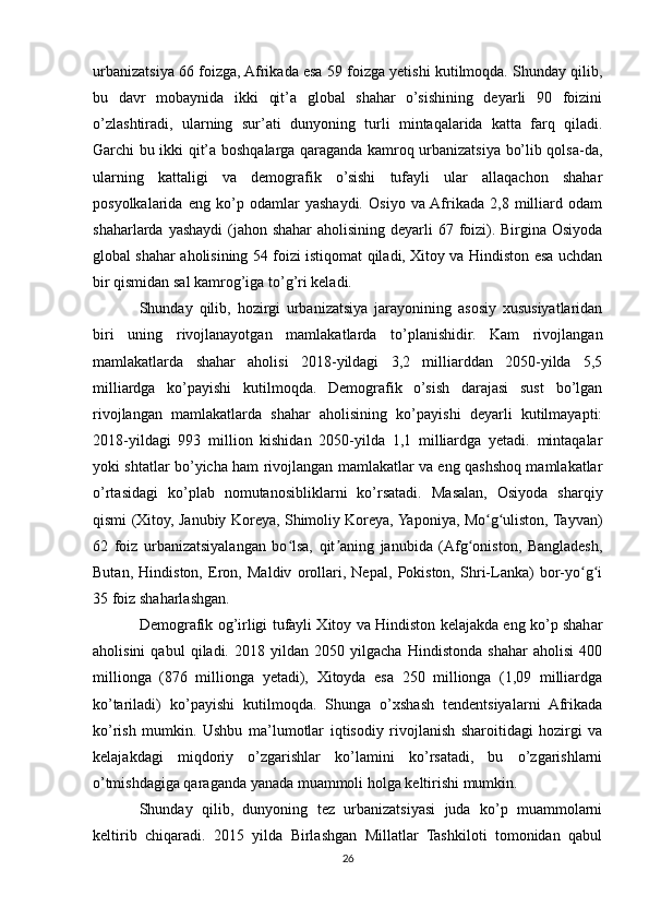 urbanizatsiya 66 foizga, Afrikada esa 59 foizga yetishi kutilmoqda. Shunday qilib,
bu   davr   mobaynida   ikki   qit’a   global   shahar   o’sishining   deyarli   90   foizini
o’zlashtiradi,   ularning   sur’ati   dunyoning   turli   mintaqalarida   katta   farq   qiladi.
Garchi bu ikki qit’a boshqalarga qaraganda kamroq urbanizatsiya bo’lib qolsa-da,
ularning   kattaligi   va   demografik   o’sishi   tufayli   ular   allaqachon   shahar
posyolkalarida   eng   ko’p   odamlar   yashaydi.   Osiyo   va  Afrikada   2,8   milliard   odam
shaharlarda yashaydi  (jahon shahar  aholisining deyarli  67 foizi). Birgina Osiyoda
global shahar aholisining 54 foizi istiqomat qiladi, Xitoy va Hindiston esa uchdan
bir qismidan sal kamrog’iga to’g’ri keladi.
Shunday   qilib,   hozirgi   urbanizatsiya   jarayonining   asosiy   xususiyatlaridan
biri   uning   rivojlanayotgan   mamlakatlarda   to’planishidir.   Kam   rivojlangan
mamlakatlarda   shahar   aholisi   2018-yildagi   3,2   milliarddan   2050-yilda   5,5
milliardga   ko’payishi   kutilmoqda.   Demografik   o’sish   darajasi   sust   bo’lgan
rivojlangan   mamlakatlarda   shahar   aholisining   ko’payishi   deyarli   kutilmayapti:
2018-yildagi   993   million   kishidan   2050-yilda   1,1   milliardga   yetadi.   mintaqalar
yoki shtatlar bo’yicha ham rivojlangan mamlakatlar va eng qashshoq mamlakatlar
o’rtasidagi   ko’plab   nomutanosibliklarni   ko’rsatadi.   Masalan,   Osiyoda   sharqiy
qismi (Xitoy, Janubiy Koreya, Shimoliy Koreya, Yaponiya, Mo g uliston, Tayvan)ʻ ʻ
62   foiz   urbanizatsiyalangan   bo lsa,   qit aning   janubida   (Afg oniston,   Bangladesh,	
ʻ ʼ ʻ
Butan,   Hindiston,   Eron,   Maldiv   orollari,   Nepal,   Pokiston,   Shri-Lanka)   bor-yo g i	
ʻ ʻ
35 foiz shaharlashgan.	
 
Demografik og’irligi tufayli Xitoy va Hindiston kelajakda eng ko’p shahar
aholisini   qabul   qiladi.   2018   yildan   2050   yilgacha   Hindistonda   shahar   aholisi   400
millionga   (876   millionga   yetadi),   Xitoyda   esa   250   millionga   (1,09   milliardga
ko’tariladi)   ko’payishi   kutilmoqda.   Shunga   o’xshash   tendentsiyalarni   Afrikada
ko’rish   mumkin.   Ushbu   ma’lumotlar   iqtisodiy   rivojlanish   sharoitidagi   hozirgi   va
kelajakdagi   miqdoriy   o’zgarishlar   ko’lamini   ko’rsatadi,   bu   o’zgarishlarni
o’tmishdagiga qaraganda yanada muammoli holga keltirishi mumkin.
Shunday   qilib,   dunyoning   tez   urbanizatsiyasi   juda   ko’p   muammolarni
keltirib   chiqaradi.   2015   yilda   Birlashgan   Millatlar   Tashkiloti   tomonidan   qabul
26 