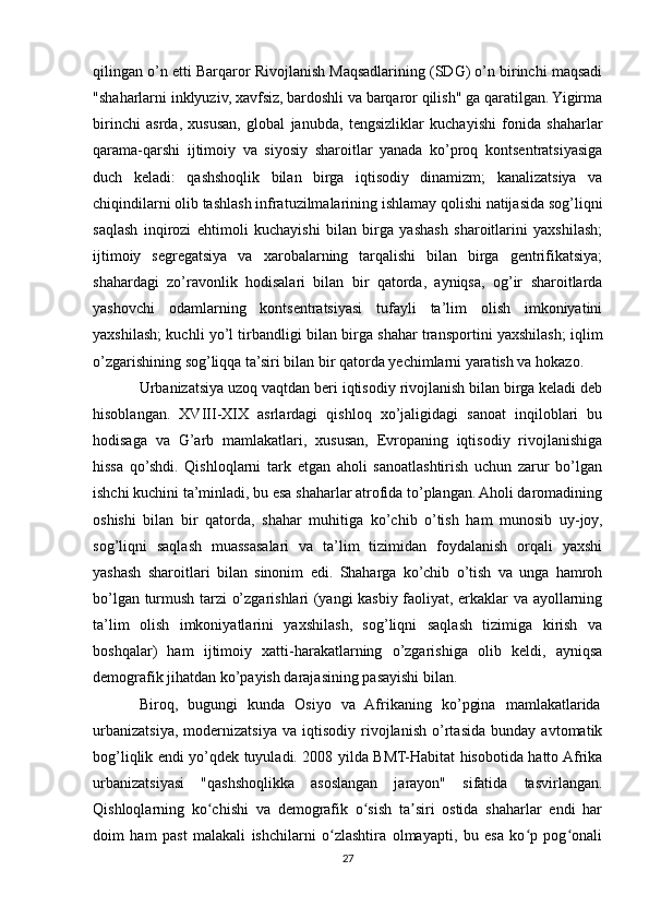 qilingan o’n etti Barqaror Rivojlanish Maqsadlarining (SDG) o’n birinchi maqsadi
"shaharlarni inklyuziv, xavfsiz, bardoshli va barqaror qilish" ga qaratilgan. Yigirma
birinchi   asrda,   xususan,   global   janubda,   tengsizliklar   kuchayishi   fonida   shaharlar
qarama-qarshi   ijtimoiy   va   siyosiy   sharoitlar   yanada   ko’proq   kontsentratsiyasiga
duch   keladi:   qashshoqlik   bilan   birga   iqtisodiy   dinamizm;   kanalizatsiya   va
chiqindilarni olib tashlash infratuzilmalarining ishlamay qolishi natijasida sog’liqni
saqlash   inqirozi   ehtimoli   kuchayishi   bilan   birga   yashash   sharoitlarini   yaxshilash;
ijtimoiy   segregatsiya   va   xarobalarning   tarqalishi   bilan   birga   gentrifikatsiya;
shahardagi   zo’ravonlik   hodisalari   bilan   bir   qatorda,   ayniqsa,   og’ir   sharoitlarda
yashovchi   odamlarning   kontsentratsiyasi   tufayli   ta’lim   olish   imkoniyatini
yaxshilash; kuchli yo’l tirbandligi bilan birga shahar transportini yaxshilash; iqlim
o’zgarishining sog’liqqa ta’siri bilan bir qatorda yechimlarni yaratish va hokazo.
Urbanizatsiya uzoq vaqtdan beri iqtisodiy rivojlanish bilan birga keladi deb
hisoblangan.   XVIII-XIX   asrlardagi   qishloq   xo’jaligidagi   sanoat   inqiloblari   bu
hodisaga   va   G’arb   mamlakatlari,   xususan,   Evropaning   iqtisodiy   rivojlanishiga
hissa   qo’shdi.   Qishloqlarni   tark   etgan   aholi   sanoatlashtirish   uchun   zarur   bo’lgan
ishchi kuchini ta’minladi, bu esa shaharlar atrofida to’plangan. Aholi daromadining
oshishi   bilan   bir   qatorda,   shahar   muhitiga   ko’chib   o’tish   ham   munosib   uy-joy,
sog’liqni   saqlash   muassasalari   va   ta’lim   tizimidan   foydalanish   orqali   yaxshi
yashash   sharoitlari   bilan   sinonim   edi.   Shaharga   ko’chib   o’tish   va   unga   hamroh
bo’lgan turmush tarzi o’zgarishlari (yangi kasbiy faoliyat, erkaklar va ayollarning
ta’lim   olish   imkoniyatlarini   yaxshilash,   sog’liqni   saqlash   tizimiga   kirish   va
boshqalar)   ham   ijtimoiy   xatti-harakatlarning   o’zgarishiga   olib   keldi,   ayniqsa
demografik jihatdan ko’payish darajasining pasayishi bilan. 
Biroq,   bugungi   kunda   Osiyo   va   Afrikaning   ko’pgina   mamlakatlarida	
 
urbanizatsiya,   modernizatsiya   va   iqtisodiy   rivojlanish   o’rtasida   bunday   avtomatik
bog’liqlik endi yo’qdek tuyuladi. 2008 yilda BMT-Habitat hisobotida hatto Afrika
urbanizatsiyasi   "qashshoqlikka   asoslangan   jarayon"   sifatida   tasvirlangan.
Qishloqlarning   ko chishi   va   demografik   o sish   ta siri   ostida   shaharlar   endi   har	
ʻ ʻ ʼ
doim   ham   past   malakali   ishchilarni   o zlashtira   olmayapti,   bu   esa   ko p   pog onali	
ʻ ʻ ʻ
27 
