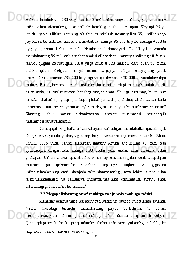 Habitat   hisobotida   2030-yilga   kelib   “3   milliardga   yaqin   kishi   uy-joy   va   asosiy
infratuzilma   xizmatlariga   ega   bo’lishi   kerakligi   bashorat   qilingan.   Keyingi   25   yil
ichida   uy   xo’jaliklari   sonining   o’sishini   ta’minlash   uchun   yiliga   35,1   million   uy-
joy kerak bo’ladi. Bu hisob, o’z navbatida, kuniga 96 150 ta yoki soatiga 4000 ta
uy-joy   qurishni   tashkil   etadi”.   Hisobotda   Indoneziyada   “2000   yil   davomida
mamlakatning 85 millionlik shahar aholisi allaqachon umumiy aholining 40 foizini
tashkil   qilgani   ko’rsatilgan.   2010   yilga   kelib   u   120   million   kishi   bilan   50   foizni
tashkil   qiladi.   Kelgusi   o’n   yil   uchun   uy-joyga   bo’lgan   ehtiyojning   yillik
prognozlari   taxminan 735  000 ta  yangi  va  qo’shimcha  420  000 ta  yaxshilanishga
muhtoj. Biroq, bunday qurilish loyihalari katta miqdordagi mablag’ni talab qiladi,
na   xususiy,   na   davlat   sektori   berishga   tayyor   emas.   Shunga   qaramay,   bu   muhim
masala:   shaharlar,   ayniqsa,   nafaqat   global   janubda,   qashshoq   aholi   uchun   katta
norasmiy   turar-joy   maydoniga   aylanmasligini   qanday   ta’minlashimiz   mumkin?
Shuning   uchun   hozirgi   urbanizatsiya   jarayoni   muammosi   qashshoqlik
muammosidan ajralmasdir.
Darhaqiqat, eng katta urbanizatsiyani  ko’radigan mamlakatlar qashshoqlik
chegarasidan   pastda   yashaydigan   eng   ko’p   odamlarga   ega   mamlakatlardir.   Misol
uchun,   2015   yilda   Sahroi   Kabirdan   janubiy   Afrika   aholisining   41   foizi   o’ta
qashshoqlik   chegarasida,   kuniga   1,90   dollar   yoki   undan   kam   daromad   bilan
yashagan.   Urbanizatsiya,   qashshoqlik   va   uy-joy   etishmasligidan   kelib   chiqadigan
muammolarga   qo’shimcha   ravishda,   sog’liqni   saqlash   va   gigiyena
infratuzilmalarining   etarli   darajada   ta’minlanmaganligi,   toza   ichimlik   suvi   bilan
ta’minlanmaganligi   va   sanitariya   infratuzilmasining   etishmasligi   tufayli   aholi
salomatligiga ham ta’sir ko’rsatadi. 6
 
2.2 Megapolislarning atrof-muhitga va ijtimoiy muhitga ta’siri
Shaharlar   odamlarning   iqtisodiy   faoliyatining   qaynoq   nuqtalariga   aylandi.
Neolit   davridagi   birinchi   shaharlarning   paydo   bo’lishidan   to   21-asr
metropoliyasigacha   ularning   atrof-muhitga   ta’siri   doimo   aniq   bo’lib   kelgan.
Qishloqdagidan   ko’ra   ko’proq   odamlar   shaharlarda   yashayotganligi   sababli,   bu
6
 https://shs.cairn.info/article/E_RIS_112_0047?lang=en
29 