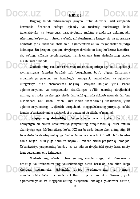 KIRISH
Bugungi   kunda   urbanizatsiya   jarayoni   butun   dunyoda   jadal   rivojlanib
bormoqda.   Shaharlar   nafaqat   iqtisodiy   va   madaniy   markazlarga,   balki
innovatsiyalar   va   texnologik   taraqqiyotning   muhim   o’zaklariga   aylanmoqda.
Aholining   ko’payishi,   iqtisodiy   o’sish,   infratuzilmaning   kengayishi   va   migratsiya
oqibatida   yirik   shaharlar   shakllanib,   aglomeratsiyalar   va   megapolislar   vujudga
kelmoqda.  Bu   jarayon,   ayniqsa,   rivojlangan   davlatlarda   keng  ko’lamda   kuzatilsa-
da,   so’nggi   yillarda   rivojlanayotgan   mamlakatlarda   ham   shaharlarning   tezkor
o’sishi kuzatilmoqda.
Shaharlarning shakllanishi va rivojlanishi uzoq tarixga ega bo’lib, qadimgi
sivilizatsiyalar   davridan   boshlab   turli   bosqichlarni   bosib   o’tgan.   Zamonaviy
urbanizatsiya   jarayoni   esa   texnologik   taraqqiyot,   sanoatlashuv   va   iqtisodiy
integratsiya   bilan   chambarchas   bog’liq.   Dunyoda   ko’plab   yirik   shahar
aglomeratsiyalari   va   megapolislar   shakllangan   bo’lib,   ularning   rivojlanishi
ijtimoiy, iqtisodiy va ekologik jihatlardan tahlil qilinishi dolzarb masalalardan biri
hisoblanadi.   Shu   sababli,   ushbu   kurs   ishida   shaharlarning   shakllanishi,   yirik
aglomeratsiyalarning   rivojlanish   bosqichlari,   megapolislarning   jamiyatga   ta’siri
hamda urbanizatsiyaning kelajakdagi prognozlari atroflicha o’rganiladi.
Tadqiqotning   dolzarbligi.   Dunyo   aholisi   jadal   sur’atlar   bilan   ortib
borayotgan   bir   davrda   urbanizatsiya   jarayonining   chuqur   tahlil   qilinishi   muhim
ahamiyatga ega. Ma’lumotlarga ko’ra, XX asr boshida dunyo aholisining atigi 10
foizi shaharlarda istiqomat qilgan bo’lsa, bugungi kunda bu ko’rsatkich 55 foizdan
oshib   ketgan.   2050-yilga   borib   bu   raqam   70   foizdan   ortishi   prognoz   qilinmoqda.
Urbanizatsiya   jarayonining   bunday   tez   sur’atlarda   rivojlanishi   ijobiy   ham,   salbiy
ham oqibatlarga olib kelmoqda.
Shaharlarning   o’sishi   iqtisodiyotning   rivojlanishiga,   ish   o’rinlarining
ortishiga   va   infratuzilmaning   yaxshilanishiga   turtki   bersa-da,   shu   bilan   birga
ekologik   muammolar,   tirbandlik,   uy-joy   yetishmovchiligi   va   ijtimoiy
nomutanosiblik   kabi   muammolarni   keltirib   chiqarishi   mumkin.   Xususan,   yirik
aglomeratsiyalar   va   megapolislarning   rivojlanishi   ekologik   yuklamani   oshirib,
3 