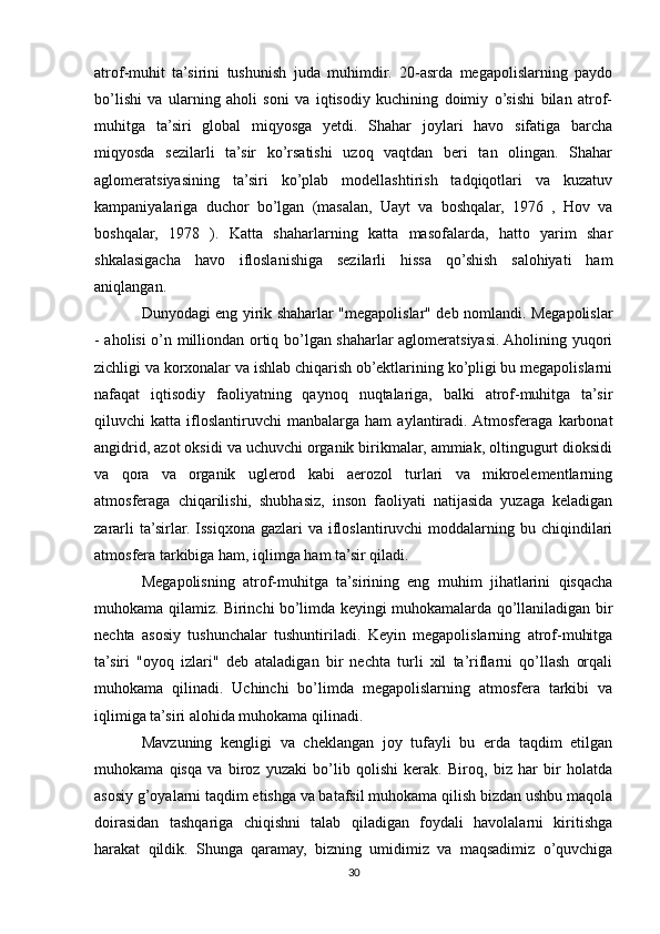 atrof-muhit   ta’sirini   tushunish   juda   muhimdir.   20-asrda   megapolislarning   paydo
bo’lishi   va   ularning   aholi   soni   va   iqtisodiy   kuchining   doimiy   o’sishi   bilan   atrof-
muhitga   ta’siri   global   miqyosga   yetdi.   Shahar   joylari   havo   sifatiga   barcha
miqyosda   sezilarli   ta’sir   ko’rsatishi   uzoq   vaqtdan   beri   tan   olingan.   Shahar
aglomeratsiyasining   ta’siri   ko’plab   modellashtirish   tadqiqotlari   va   kuzatuv
kampaniyalariga   duchor   bo’lgan   (masalan,   Uayt   va   boshqalar,   1976   ,   Hov   va
boshqalar,   1978   ).   Katta   shaharlarning   katta   masofalarda,   hatto   yarim   shar
shkalasigacha   havo   ifloslanishiga   sezilarli   hissa   qo’shish   salohiyati   ham
aniqlangan.
Dunyodagi eng yirik shaharlar "megapolislar" deb nomlandi. Megapolislar
- aholisi o’n milliondan ortiq bo’lgan shaharlar aglomeratsiyasi. Aholining yuqori
zichligi va korxonalar va ishlab chiqarish ob’ektlarining ko’pligi bu megapolislarni
nafaqat   iqtisodiy   faoliyatning   qaynoq   nuqtalariga,   balki   atrof-muhitga   ta’sir
qiluvchi   katta   ifloslantiruvchi   manbalarga   ham   aylantiradi.  Atmosferaga   karbonat
angidrid, azot oksidi va uchuvchi organik birikmalar, ammiak, oltingugurt dioksidi
va   qora   va   organik   uglerod   kabi   aerozol   turlari   va   mikroelementlarning
atmosferaga   chiqarilishi,   shubhasiz,   inson   faoliyati   natijasida   yuzaga   keladigan
zararli   ta’sirlar. Issiqxona  gazlari   va  ifloslantiruvchi   moddalarning  bu chiqindilari
atmosfera tarkibiga ham, iqlimga ham ta’sir qiladi.
Megapolisning   atrof-muhitga   ta’sirining   eng   muhim   jihatlarini   qisqacha
muhokama qilamiz. Birinchi bo’limda keyingi muhokamalarda qo’llaniladigan bir
nechta   asosiy   tushunchalar   tushuntiriladi.   Keyin   megapolislarning   atrof-muhitga
ta’siri   "oyoq   izlari"   deb   ataladigan   bir   nechta   turli   xil   ta’riflarni   qo’llash   orqali
muhokama   qilinadi.   Uchinchi   bo’limda   megapolislarning   atmosfera   tarkibi   va
iqlimiga ta’siri alohida muhokama qilinadi. 
Mavzuning   kengligi   va   cheklangan   joy   tufayli   bu   erda   taqdim   etilgan
muhokama   qisqa   va   biroz   yuzaki   bo’lib   qolishi   kerak.   Biroq,   biz   har   bir   holatda
asosiy g’oyalarni taqdim etishga va batafsil muhokama qilish bizdan ushbu maqola
doirasidan   tashqariga   chiqishni   talab   qiladigan   foydali   havolalarni   kiritishga
harakat   qildik.   Shunga   qaramay,   bizning   umidimiz   va   maqsadimiz   o’quvchiga
30 