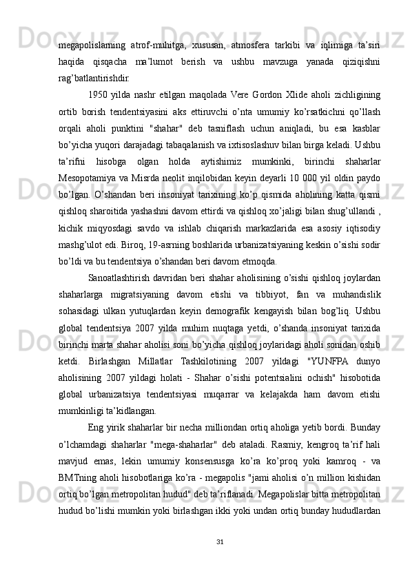 megapolislarning   atrof-muhitga,   xususan,   atmosfera   tarkibi   va   iqlimiga   ta’siri
haqida   qisqacha   ma’lumot   berish   va   ushbu   mavzuga   yanada   qiziqishni
rag’batlantirishdir.
1950   yilda   nashr   etilgan   maqolada   Vere   Gordon   Xlide   aholi   zichligining
ortib   borish   tendentsiyasini   aks   ettiruvchi   o’nta   umumiy   ko’rsatkichni   qo’llash
orqali   aholi   punktini   "shahar"   deb   tasniflash   uchun   aniqladi,   bu   esa   kasblar
bo’yicha yuqori darajadagi tabaqalanish va ixtisoslashuv bilan birga keladi. Ushbu
ta’rifni   hisobga   olgan   holda   aytishimiz   mumkinki,   birinchi   shaharlar
Mesopotamiya va Misrda neolit   inqilobidan keyin deyarli  10 000 yil  oldin paydo
bo’lgan.   O’shandan   beri   insoniyat   tarixining   ko’p   qismida   aholining   katta   qismi
qishloq sharoitida yashashni davom ettirdi va qishloq xo’jaligi bilan shug’ullandi ,
kichik   miqyosdagi   savdo   va   ishlab   chiqarish   markazlarida   esa   asosiy   iqtisodiy
mashg’ulot edi. Biroq, 19-asrning boshlarida urbanizatsiyaning keskin o’sishi sodir
bo’ldi va bu tendentsiya o’shandan beri davom etmoqda.
Sanoatlashtirish   davridan   beri   shahar   aholisining   o’sishi   qishloq   joylardan
shaharlarga   migratsiyaning   davom   etishi   va   tibbiyot,   fan   va   muhandislik
sohasidagi   ulkan   yutuqlardan   keyin   demografik   kengayish   bilan   bog’liq.   Ushbu
global   tendentsiya   2007   yilda   muhim   nuqtaga   yetdi,   o’shanda   insoniyat   tarixida
birinchi marta shahar aholisi soni bo’yicha qishloq joylaridagi aholi sonidan oshib
ketdi.   Birlashgan   Millatlar   Tashkilotining   2007   yildagi   "YUNFPA   dunyo
aholisining   2007   yildagi   holati   -   Shahar   o’sishi   potentsialini   ochish"   hisobotida
global   urbanizatsiya   tendentsiyasi   muqarrar   va   kelajakda   ham   davom   etishi
mumkinligi ta’kidlangan.
Eng yirik shaharlar bir necha milliondan ortiq aholiga yetib bordi. Bunday
o’lchamdagi   shaharlar   "mega-shaharlar"   deb   ataladi.   Rasmiy,   kengroq   ta’rif   hali
mavjud   emas,   lekin   umumiy   konsensusga   ko’ra   ko’proq   yoki   kamroq   -   va
BMTning aholi hisobotlariga ko’ra - megapolis "jami aholisi o’n million kishidan
ortiq bo’lgan metropolitan hudud" deb ta’riflanadi. Megapolislar bitta metropolitan
hudud bo’lishi mumkin yoki birlashgan ikki yoki undan ortiq bunday hududlardan
31 