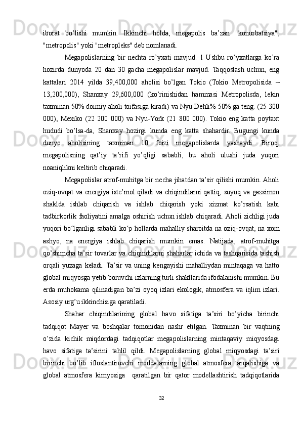 iborat   bo’lishi   mumkin.   Ikkinchi   holda,   megapolis   ba’zan   "konurbatsiya",
"metropolis" yoki "metropleks" deb nomlanadi.
Megapolislarning   bir   nechta   ro’yxati   mavjud.   1   Ushbu   ro’yxatlarga   ko’ra
hozirda   dunyoda   20   dan   30   gacha   megapolislar   mavjud.   Taqqoslash   uchun,   eng
kattalari   2014   yilda   39,400,000   aholisi   bo’lgan   Tokio   (Tokio   Metropolisida   ~
13,200,000),   Shanxay   29,600,000   (ko’rinishidan   hammasi   Metropolisda,   lekin
taxminan 50% doimiy aholi toifasiga kiradi) va Nyu-Dehli% 50% ga teng. (25 300
000),   Mexiko   (22   200   000)   va   Nyu-York   (21   800   000).  Tokio   eng   katta   poytaxt
hududi   bo’lsa-da,   Shanxay   hozirgi   kunda   eng   katta   shahardir.   Bugungi   kunda
dunyo   aholisining   taxminan   10   foizi   megapolislarda   yashaydi.   Biroq,
megapolisning   qat’iy   ta’rifi   yo’qligi   sababli,   bu   aholi   ulushi   juda   yuqori
noaniqlikni keltirib chiqaradi.
Megapolislar atrof-muhitga bir necha jihatdan ta’sir qilishi mumkin. Aholi
oziq-ovqat  va energiya iste’mol qiladi  va chiqindilarni qattiq, suyuq va gazsimon
shaklda   ishlab   chiqarish   va   ishlab   chiqarish   yoki   xizmat   ko’rsatish   kabi
tadbirkorlik faoliyatini amalga oshirish uchun ishlab chiqaradi. Aholi zichligi juda
yuqori bo lganligi sababli ko p hollarda mahalliy sharoitda na oziq-ovqat, na xomʻ ʻ
ashyo,   na   energiya   ishlab   chiqarish   mumkin   emas.   Natijada,   atrof-muhitga
qo’shimcha ta’sir tovarlar va chiqindilarni shaharlar ichida va tashqarisida tashish
orqali   yuzaga   keladi.  Ta’sir   va   uning   kengayishi   mahalliydan   mintaqaga   va   hatto
global miqyosga yetib boruvchi izlarning turli shakllarida ifodalanishi mumkin. Bu
erda   muhokama   qilinadigan   ba’zi   oyoq   izlari   ekologik,   atmosfera   va   iqlim   izlari.
Asosiy urg’u ikkinchisiga qaratiladi.
Shahar   chiqindilarining   global   havo   sifatiga   ta’siri   bo’yicha   birinchi
tadqiqot   Mayer   va   boshqalar   tomonidan   nashr   etilgan.   Taxminan   bir   vaqtning
o’zida   kichik   miqdordagi   tadqiqotlar   megapolislarning   mintaqaviy   miqyosdagi
havo   sifatiga   ta’sirini   tahlil   qildi.   Megapolislarning   global   miqyosdagi   ta’siri
birinchi   bo’lib   ifloslantiruvchi   moddalarning   global   atmosfera   tarqalishiga   va
global   atmosfera   kimyosiga     qaratilgan   bir   qator   modellashtirish   tadqiqotlarida
32 