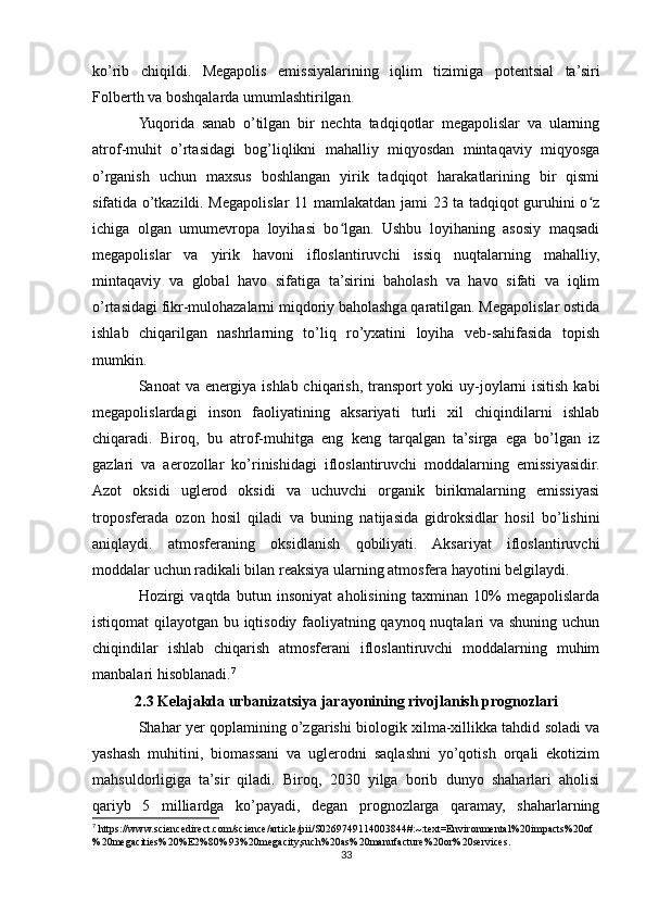 ko’rib   chiqildi.   Megapolis   emissiyalarining   iqlim   tizimiga   potentsial   ta’siri
Folberth va boshqalarda umumlashtirilgan.
Yuqorida   sanab   o’tilgan   bir   nechta   tadqiqotlar   megapolislar   va   ularning
atrof-muhit   o’rtasidagi   bog’liqlikni   mahalliy   miqyosdan   mintaqaviy   miqyosga
o’rganish   uchun   maxsus   boshlangan   yirik   tadqiqot   harakatlarining   bir   qismi
sifatida o’tkazildi. Megapolislar 11 mamlakatdan jami 23 ta tadqiqot guruhini o zʻ
ichiga   olgan   umumevropa   loyihasi   bo lgan.   Ushbu   loyihaning   asosiy   maqsadi	
ʻ
megapolislar   va   yirik   havoni   ifloslantiruvchi   issiq   nuqtalarning   mahalliy,
mintaqaviy   va   global   havo   sifatiga   ta’sirini   baholash   va   havo   sifati   va   iqlim
o’rtasidagi fikr-mulohazalarni miqdoriy baholashga qaratilgan. Megapolislar ostida
ishlab   chiqarilgan   nashrlarning   to’liq   ro’yxatini   loyiha   veb-sahifasida   topish
mumkin.
Sanoat va energiya ishlab chiqarish, transport yoki uy-joylarni isitish kabi
megapolislardagi   inson   faoliyatining   aksariyati   turli   xil   chiqindilarni   ishlab
chiqaradi.   Biroq,   bu   atrof-muhitga   eng   keng   tarqalgan   ta’sirga   ega   bo’lgan   iz
gazlari   va   aerozollar   ko’rinishidagi   ifloslantiruvchi   moddalarning   emissiyasidir.
Azot   oksidi   uglerod   oksidi   va   uchuvchi   organik   birikmalarning   emissiyasi
troposferada   ozon   hosil   qiladi   va   buning   natijasida   gidroksidlar   hosil   bo’lishini
aniqlaydi.   atmosferaning   oksidlanish   qobiliyati.   Aksariyat   ifloslantiruvchi
moddalar uchun radikali bilan reaksiya ularning atmosfera hayotini belgilaydi.
Hozirgi   vaqtda   butun   insoniyat   aholisining   taxminan   10%   megapolislarda
istiqomat qilayotgan bu iqtisodiy faoliyatning qaynoq nuqtalari va shuning uchun
chiqindilar   ishlab   chiqarish   atmosferani   ifloslantiruvchi   moddalarning   muhim
manbalari hisoblanadi. 7
2.3 Kelajakda urbanizatsiya jarayonining rivojlanish prognozlari
Shahar yer qoplamining o’zgarishi biologik xilma-xillikka tahdid soladi va
yashash   muhitini,   biomassani   va   uglerodni   saqlashni   yo’qotish   orqali   ekotizim
mahsuldorligiga   ta’sir   qiladi.   Biroq,   2030   yilga   borib   dunyo   shaharlari   aholisi
qariyb   5   milliardga   ko’payadi,   degan   prognozlarga   qaramay,   shaharlarning
7
 https://www.sciencedirect.com/science/article/pii/S0269749114003844#:~:text=Environmental%20impacts%20of
%20megacities%20%E2%80%93%20megacity,such%20as%20manufacture%20or%20services.
33 