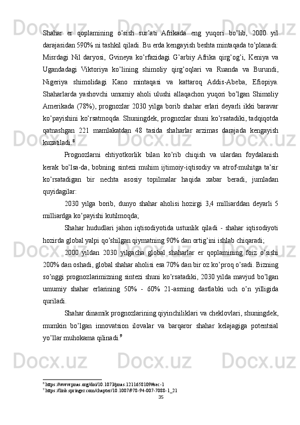 Shahar   er   qoplamining   o’sish   sur’ati   Afrikada   eng   yuqori   bo’lib,   2000   yil
darajasidan 590% ni tashkil qiladi. Bu erda kengayish beshta mintaqada to’planadi:
Misrdagi   Nil   daryosi,   Gvineya   ko’rfazidagi   G’arbiy  Afrika   qirg’og’i,   Keniya   va
Ugandadagi   Viktoriya   ko’lining   shimoliy   qirg’oqlari   va   Ruanda   va   Burundi,
Nigeriya   shimolidagi   Kano   mintaqasi   va   kattaroq   Addis-Abeba,   Efiopiya.
Shaharlarda   yashovchi   umumiy   aholi   ulushi   allaqachon   yuqori   bo’lgan   Shimoliy
Amerikada   (78%),   prognozlar   2030   yilga   borib   shahar   erlari   deyarli   ikki   baravar
ko’payishini ko’rsatmoqda. Shuningdek, prognozlar shuni ko’rsatadiki, tadqiqotda
qatnashgan   221   mamlakatdan   48   tasida   shaharlar   arzimas   darajada   kengayish
kuzatiladi. 8
Prognozlarni   ehtiyotkorlik   bilan   ko’rib   chiqish   va   ulardan   foydalanish
kerak   bo’lsa-da,   bobning   sintezi   muhim   ijtimoiy-iqtisodiy   va   atrof-muhitga   ta’sir
ko’rsatadigan   bir   nechta   asosiy   topilmalar   haqida   xabar   beradi,   jumladan
quyidagilar:
2030   yilga   borib,   dunyo   shahar   aholisi   hozirgi   3,4   milliarddan   deyarli   5
milliardga ko’payishi kutilmoqda;
Shahar   hududlari   jahon   iqtisodiyotida   ustunlik   qiladi   -   shahar   iqtisodiyoti
hozirda global yalpi qo’shilgan qiymatning 90% dan ortig’ini ishlab chiqaradi;
2000   yildan   2030   yilgacha   global   shaharlar   er   qoplamining   foiz   o’sishi
200% dan oshadi, global shahar aholisi esa 70% dan bir oz ko’proq o’sadi. Bizning
so’nggi prognozlarimizning sintezi shuni ko’rsatadiki, 2030 yilda mavjud bo’lgan
umumiy   shahar   erlarining   50%   -   60%   21-asrning   dastlabki   uch   o’n   yilligida
quriladi.
Shahar dinamik prognozlarining qiyinchiliklari va cheklovlari, shuningdek,
mumkin   bo’lgan   innovatsion   ilovalar   va   barqaror   shahar   kelajagiga   potentsial
yo’llar muhokama qilinadi. 9
8
 https://www.pnas.org/doi/10.1073/pnas.1211658109#sec-1
9
 https://link.springer.com/chapter/10.1007/978-94-007-7088-1_21
35 
