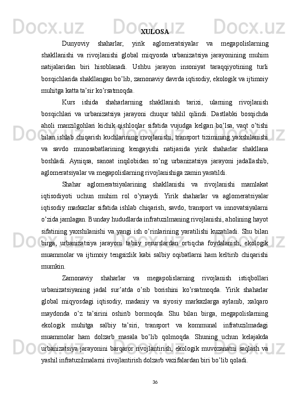XULOSA
Dunyoviy   shaharlar,   yirik   aglomeratsiyalar   va   megapolislarning
shakllanishi   va   rivojlanishi   global   miqyosda   urbanizatsiya   jarayonining   muhim
natijalaridan   biri   hisoblanadi.   Ushbu   jarayon   insoniyat   taraqqiyotining   turli
bosqichlarida shakllangan bo’lib, zamonaviy davrda iqtisodiy, ekologik va ijtimoiy
muhitga katta ta’sir ko’rsatmoqda.
Kurs   ishida   shaharlarning   shakllanish   tarixi,   ularning   rivojlanish
bosqichlari   va   urbanizatsiya   jarayoni   chuqur   tahlil   qilindi.   Dastlabki   bosqichda
aholi   manzilgohlari   kichik   qishloqlar   sifatida   vujudga   kelgan   bo’lsa,   vaqt   o’tishi
bilan   ishlab   chiqarish   kuchlarining   rivojlanishi,   transport   tizimining   yaxshilanishi
va   savdo   munosabatlarining   kengayishi   natijasida   yirik   shaharlar   shakllana
boshladi.   Ayniqsa,   sanoat   inqilobidan   so’ng   urbanizatsiya   jarayoni   jadallashib,
aglomeratsiyalar va megapolislarning rivojlanishiga zamin yaratildi.
Shahar   aglomeratsiyalarining   shakllanishi   va   rivojlanishi   mamlakat
iqtisodiyoti   uchun   muhim   rol   o’ynaydi.   Yirik   shaharlar   va   aglomeratsiyalar
iqtisodiy   markazlar   sifatida   ishlab   chiqarish,   savdo,   transport   va   innovatsiyalarni
o’zida jamlagan. Bunday hududlarda infratuzilmaning rivojlanishi, aholining hayot
sifatining  yaxshilanishi   va  yangi   ish  o’rinlarining  yaratilishi   kuzatiladi.  Shu  bilan
birga,   urbanizatsiya   jarayoni   tabiiy   resurslardan   ortiqcha   foydalanish,   ekologik
muammolar   va   ijtimoiy   tengsizlik   kabi   salbiy   oqibatlarni   ham   keltirib   chiqarishi
mumkin.
Zamonaviy   shaharlar   va   megapolislarning   rivojlanish   istiqbollari
urbanizatsiyaning   jadal   sur’atda   o’sib   borishini   ko’rsatmoqda.   Yirik   shaharlar
global   miqyosdagi   iqtisodiy,   madaniy   va   siyosiy   markazlarga   aylanib,   xalqaro
maydonda   o’z   ta’sirini   oshirib   bormoqda.   Shu   bilan   birga,   megapolislarning
ekologik   muhitga   salbiy   ta’siri,   transport   va   kommunal   infratuzilmadagi
muammolar   ham   dolzarb   masala   bo’lib   qolmoqda.   Shuning   uchun   kelajakda
urbanizatsiya   jarayonini   barqaror   rivojlantirish,   ekologik   muvozanatni   saqlash   va
yashil infratuzilmalarni rivojlantirish dolzarb vazifalardan biri bo’lib qoladi.
36 
