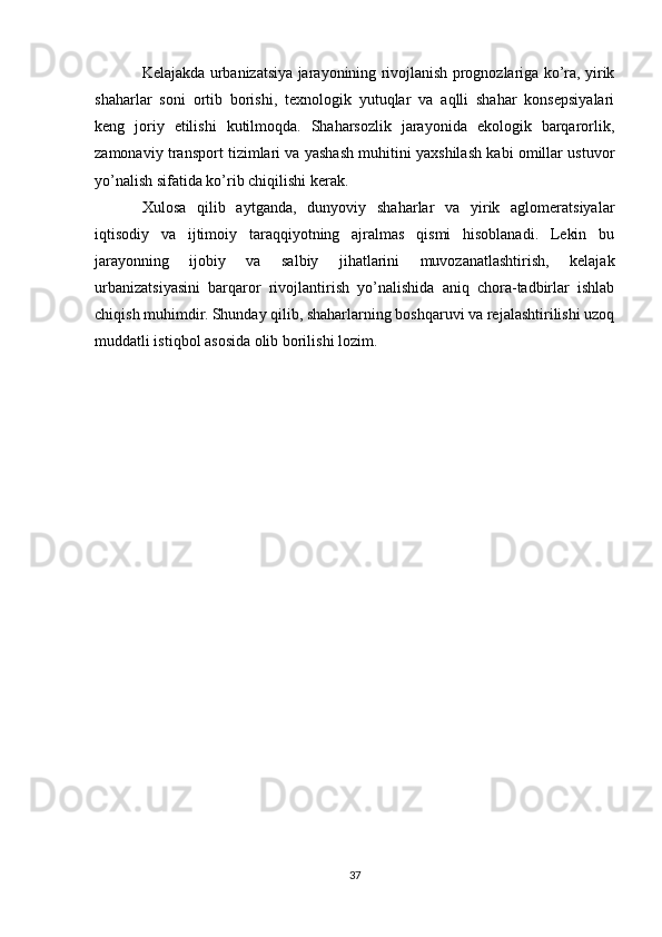 Kelajakda urbanizatsiya jarayonining rivojlanish prognozlariga ko’ra, yirik
shaharlar   soni   ortib   borishi,   texnologik   yutuqlar   va   aqlli   shahar   konsepsiyalari
keng   joriy   etilishi   kutilmoqda.   Shaharsozlik   jarayonida   ekologik   barqarorlik,
zamonaviy transport tizimlari va yashash muhitini yaxshilash kabi omillar ustuvor
yo’nalish sifatida ko’rib chiqilishi kerak.
Xulosa   qilib   aytganda,   dunyoviy   shaharlar   va   yirik   aglomeratsiyalar
iqtisodiy   va   ijtimoiy   taraqqiyotning   ajralmas   qismi   hisoblanadi.   Lekin   bu
jarayonning   ijobiy   va   salbiy   jihatlarini   muvozanatlashtirish,   kelajak
urbanizatsiyasini   barqaror   rivojlantirish   yo’nalishida   aniq   chora-tadbirlar   ishlab
chiqish muhimdir. Shunday qilib, shaharlarning boshqaruvi va rejalashtirilishi uzoq
muddatli istiqbol asosida olib borilishi lozim.
37 