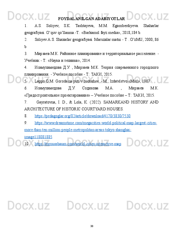 FOYDALANILGAN ADABIYOTLAR
1. A.S.   Soliyev,   S.K.   Tashtayeva,   M.M.   Egamberdiyeva.   Shaharlar
geografiyasi. O‘quv qo’llanma.-T.: «Barkamol fayz media», 2018,184 b.
2. Soliyev A.S. Shaxarlar geografiyasi. Maruzalar matni - T .:O’zMU, 2000, 86
b 
3. Мирзаев М.К. Районное планирование и территориальное расселение. -
Учебник - Т.: «Наука и техника», 2014.
4. Исамухамедова   Д.У.   ,   Мирзаев   М.К.   Теория   современного   городского
планирования. - Учебное пособие - Т.: ТАКИ, 2015.
5. Lappo G.M. Goroda na puti v budushee .- M.: Izdatelstvo «Misl», 1987.
6. Исамухамедова   Д.У.   Содикова   М.А.   ,   Мирзаев   М.К.
«Градостроительное проектирование» – Учебное пособие – Т.: ТАКИ, 2015.
7.   Gayratovna,   I.   D.,   &   Lola,   K.   (2022).   SAMARKAND   HISTORY  AND
ARCHITECTURE OF HISTORIC COURTYARD HOUSES.
8. https://pedagoglar.org/02/article/download/4170/3830/7530   
9. https://www.dreamstime.com/megacities-world-political-map-largest-cities-   
more-than-ten-million-people-metropolitan-areas-tokyo-shanghai-
image118081885
10. https://mrnussbaum.com/world-cities-interactive-map     
38 