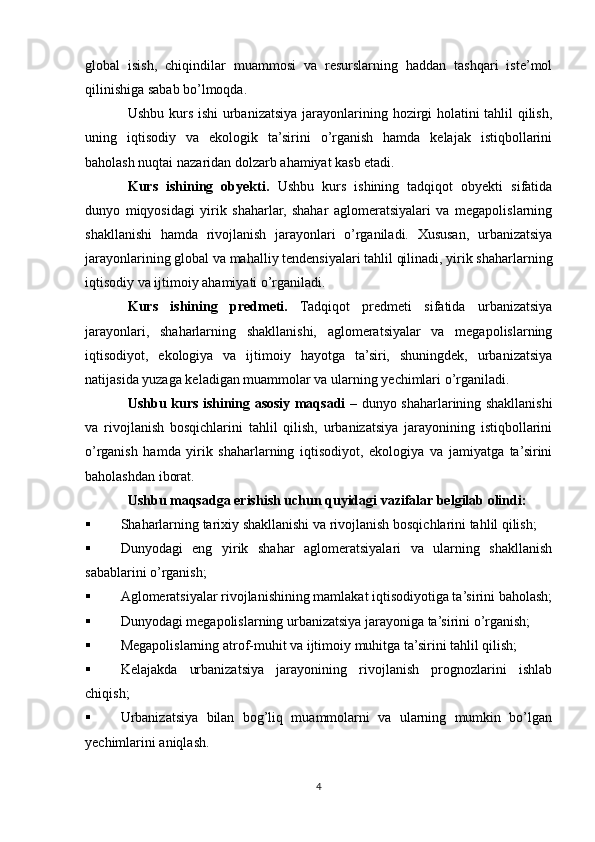global   isish,   chiqindilar   muammosi   va   resurslarning   haddan   tashqari   iste’mol
qilinishiga sabab bo’lmoqda.
Ushbu kurs ishi  urbanizatsiya jarayonlarining hozirgi holatini tahlil  qilish,
uning   iqtisodiy   va   ekologik   ta’sirini   o’rganish   hamda   kelajak   istiqbollarini
baholash nuqtai nazaridan dolzarb ahamiyat kasb etadi.
Kurs   ishining   obyekti.   Ushbu   kurs   ishining   tadqiqot   obyekti   sifatida
dunyo   miqyosidagi   yirik   shaharlar,   shahar   aglomeratsiyalari   va   megapolislarning
shakllanishi   hamda   rivojlanish   jarayonlari   o’rganiladi.   Xususan,   urbanizatsiya
jarayonlarining global va mahalliy tendensiyalari tahlil qilinadi, yirik shaharlarning
iqtisodiy va ijtimoiy ahamiyati o’rganiladi.
Kurs   ishining   predmeti.   Tadqiqot   predmeti   sifatida   urbanizatsiya
jarayonlari,   shaharlarning   shakllanishi,   aglomeratsiyalar   va   megapolislarning
iqtisodiyot,   ekologiya   va   ijtimoiy   hayotga   ta’siri,   shuningdek,   urbanizatsiya
natijasida yuzaga keladigan muammolar va ularning yechimlari o’rganiladi.
Ushbu kurs ishining asosiy maqsadi   – dunyo shaharlarining shakllanishi
va   rivojlanish   bosqichlarini   tahlil   qilish,   urbanizatsiya   jarayonining   istiqbollarini
o’rganish   hamda   yirik   shaharlarning   iqtisodiyot,   ekologiya   va   jamiyatga   ta’sirini
baholashdan iborat.
Ushbu maqsadga erishish uchun quyidagi vazifalar belgilab olindi:
 Shaharlarning tarixiy shakllanishi va rivojlanish bosqichlarini tahlil qilish;
 Dunyodagi   eng   yirik   shahar   aglomeratsiyalari   va   ularning   shakllanish
sabablarini o’rganish;
 Aglomeratsiyalar rivojlanishining mamlakat iqtisodiyotiga ta’sirini baholash;
 Dunyodagi megapolislarning urbanizatsiya jarayoniga ta’sirini o’rganish;
 Megapolislarning atrof-muhit va ijtimoiy muhitga ta’sirini tahlil qilish;
 Kelajakda   urbanizatsiya   jarayonining   rivojlanish   prognozlarini   ishlab
chiqish;
 Urbanizatsiya   bilan   bog’liq   muammolarni   va   ularning   mumkin   bo’lgan
yechimlarini aniqlash.
4 