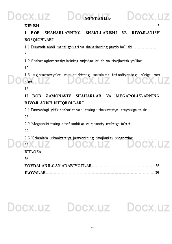 MUNDARIJA:
KIRISH…………………………………………………………………………… 3
I   BOB   SHAHARLARNING   SHAKLLANISHI   VA   RIVOJLANISH
BOSQICHLARI
1.1 Dunyoda aholi manzilgohlari va shaharlarning paydo bo’lishi………………...
6
1.2   Shahar   aglomerasiyalarining   vujudga   kelish   va   rivojlanish   yo llari………….ʻ
10
1.3   Aglomeratsiyalar   rivojlanishining   mamlakat   iqtisodiyotidagi   o’ziga   xos
o’rni……………………………………………………………………………….
15
II   BOB   ZAMONAVIY   SHAHARLAR   VA   MEGAPOLISLARNING
RIVOJLANISH ISTIQBOLLARI
2.1   Dunyodagi   yirik   shaharlar   va   ularning   urbanizatsiya   jarayoniga   ta’siri………
23
2.2   Megapolislarning   atrof-muhitga   va   ijtimoiy   muhitga   ta’siri………………….
29
2.3   Kelajakda   urbanizatsiya   jarayonining   rivojlanish   prognozlari………………..
33
XULOSA…………………………………………………………………………
36
FOYDALANILGAN ADABIYOTLAR……………………………………….. 38
ILOVALAR……………………………………………………………………... 39
41 