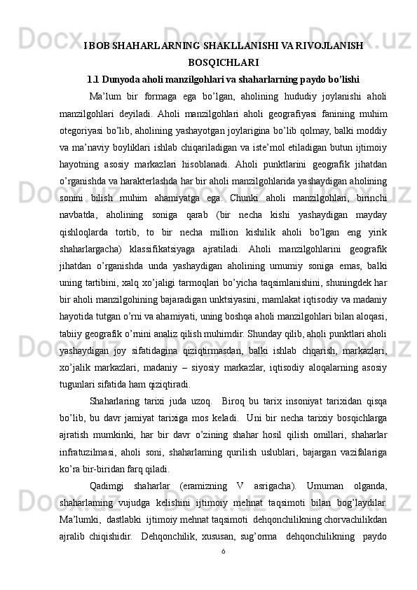 I BOB SHAHARLARNING SHAKLLANISHI VA RIVOJLANISH
BOSQICHLARI
1.1 Dunyoda aholi manzilgohlari va shaharlarning paydo bo’lishi
Ma’lum   bir   formaga   ega   bo’lgan,   aholining   hududiy   joylanishi   aholi
manzilgohlari   deyiladi.   Aholi   manzilgohlari   aholi   geografiyasi   fanining   muhim
otegoriyasi bo’lib, aholining yashayotgan joylarigina bo’lib qolmay, balki moddiy
va ma’naviy boyliklari ishlab chiqariladigan va iste’mol etiladigan butun ijtimoiy
hayotning   asosiy   markazlari   hisoblanadi.   Aholi   punktlarini   geografik   jihatdan
o’rganishda va harakterlashda har bir aholi manzilgohlarida yashaydigan aholining
sonini   bilish   muhim   ahamiyatga   ega.   Chunki   aholi   manzilgohlari,   birinchi
navbatda,   aholining   soniga   qarab   (bir   necha   kishi   yashaydigan   mayday
qishloqlarda   tortib,   to   bir   necha   million   kishilik   aholi   bo’lgan   eng   yirik
shaharlargacha)   klassifikatsiyaga   ajratiladi.   Aholi   manzilgohlarini   geografik
jihatdan   o’rganishda   unda   yashaydigan   aholining   umumiy   soniga   emas,   balki
uning tartibini, xalq xo’jaligi tarmoqlari bo’yicha taqsimlanishini, shuningdek har
bir aholi manzilgohining bajaradigan unktsiyasini, mamlakat iqtisodiy va madaniy
hayotida tutgan o’rni va ahamiyati, uning boshqa aholi manzilgohlari bilan aloqasi,
tabiiy geografik o’rnini analiz qilish muhimdir. Shunday qilib, aholi punktlari aholi
yashaydigan   joy   sifatidagina   qiziqtirmasdan,   balki   ishlab   chqarish,   markazlari,
xo’jalik   markazlari,   madaniy   –   siyosiy   markazlar,   iqtisodiy   aloqalarning   asosiy
tugunlari sifatida ham qiziqtiradi.
Shaharlaring   tarixi   juda   uzoq.     Biroq   bu   tarix   insoniyat   tarixidan   qisqa
bo’lib,   bu   davr   jamiyat   tarixiga   mos   keladi.     Uni   bir   necha   tarixiy   bosqichlarga
ajratish   mumkinki,   har   bir   davr   o’zining   shahar   hosil   qilish   omillari,   shaharlar
infratuzilmasi,   aholi   soni,   shaharlaming   qurilish   uslublari,   bajargan   vazifalariga
ko’ra bir-biridan farq qiladi.
Qadimgi   shaharlar   (eramizning   V   asrigacha).   Umuman   olganda,
shaharlaming   vujudga   kelishini   ijtimoiy   mehnat   taqsimoti   bilan   bog’laydilar.
Ma’lumki,  dastlabki  ijtimoiy mehnat taqsimoti  dehqonchilikning chorvachilikdan
ajralib   chiqishidir.     Dehqonchilik,   xususan,   sug’orma     dehqonchilikning     paydo
6 