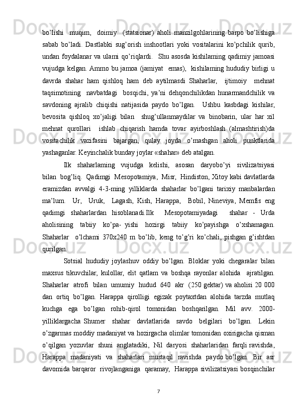 bo’lishi     muqim,     doimiy     (statsionar)   aholi   manzilgohlarining   barpo   bo’lishiga
sabab   bo’ladi.   Dastlabki   sug’orish   inshootlari   yoki   vositalarini   ko’pchilik   qurib,
undan  foydalanar   va  ulami   qo’riqlardi.     Shu   asosda   kishilaming   qadimiy   jamoasi
vujudga kelgan. Ammo bu jamoa (jamiyat    emas),   kishilaming hududiy birligi  u
davrda   shahar   ham   qishloq   ham   deb   aytilmasdi   Shaharlar,     ijtimoiy     mehnat
taqsimotining     navbatdagi     bosqichi,   ya’ni   dehqonchilikdan   hunarmandchilik   va
savdoning   ajralib   chiqishi   natijasida   paydo   bo’lgan.     Ushbu   kasbdagi   kishilar,
bevosita   qishloq   xo’jaligi   bilan     shug’ullanmaydilar   va   binobarin,   ular   har   xil
mehnat   qurollari     ishlab   chiqarish   hamda   tovar   ayirboshlash   (almashtirish)da
vositachilik   vazifasini   bajargan,   qulay   joyda   o’mashgan   aholi   punktlarida
yashaganlar. Keyinchalik bunday joylar «shahar» deb atalgan. 
Ilk     shaharlaming     vujudga     kelishi,     asosan     daryobo’yi     sivilizatsiyasi
bilan  bog’liq.  Qadimgi  Mesopotamiya,  Misr,  Hindiston, Xitoy kabi davlatlarda
eramizdan   avvalgi   4-3-ming   yilliklarda   shaharlar   bo’lgani   tarixiy   manbalardan
ma’lum.     Ur,     Uruk,     Lagash,   Kish,   Harappa,     Bobil,   Nineviya,   Memfis   eng
qadimgi   shaharlardan   hisoblanadi.Ilk     Mesopotamiyadagi     shahar   -   Urda
aholisining     tabiiy     ko’pa-   yishi     hozirgi     tabiiy     ko’payishga     o’xshamagan.
Shaharlar     o’lchami   370x240   m   bo’lib,   keng   to’g’ri   ko’chali,   pishgan   g’ishtdan
qurilgan. 
Sotsial   hududiy   joylashuv   oddiy   bo’lgan.   Bloklar   yoki   chegaralar   bilan
maxsus   tikuvchilar,   kulollar,   elit   qatlam   va   boshqa   rayonlar   alohida     ajratilgan.
Shaharlar   atrofi   bilan   umumiy   hudud   640   akr   (250 gektar) va aholisi 20 000
dan   ortiq   bo’lgan.   Harappa   qirolligi   egizak   poytaxtdan   alohida   tarzda   mutlaq
kuchga   ega   bo’lgan   rohib-qirol   tomonidan   boshqarilgan.   Mil   avv.   2000-
yilliklargacha   Shumer     shahar     davlatlarida     savdo     belgilari     bo’lgan.     Lekin
o’zgarmas moddiy madaniyat va hozirgacha olimlar tomonidan oxirigacha qisman
o’qilgan  yozuvlar  shuni  anglatadiki,  Nil  daryosi  shaharlaridan  farqli ravishda,
Harappa   madaniyati   va   shaharlari   mustaqil   ravishda   paydo bo’lgan.   Bir   asr
davomida barqaror   rivojlanganiga   qaramay,   Harappa sivilizatsiyasi bosqinchilar
7 