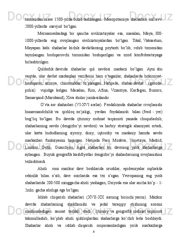 tomonidan m.aw. 1500-yilda buzib tashlangan.  Mesopotamiya  shaharlari  mil avv.
2000-yillarda  mavjud  bo’lgan. 
Mezoamerikadagi   bir  qancha   sivilizatsiyalar  esa,  masalan,   Maya, 300-
1000-yillarda     eng     rivojlangan     sivilizatsiyalardan     bo’lgan.     Tikal,   Vaksastum,
Mayapan   kabi   shaharlar   kichik   davlatlaming   poytaxti   bo’lib,   rohib   tomonidan
tayinlangan   boshqaruvchi   tomonidan   boshqarilgan   va   ozod   konfederatsiyaga
birlashtirilgan.
Quldorlik   davrida     shaharlar     qul     savdosi     markazi     bo’lgan.    Ayni   shu
vaqtda,   ular   davlat   markazlari   vazifasini   ham   o’taganlar,   shaharlarda   hokimiyat-
boshqaruv,   armiya,   chinovniklar   to’plangan.   Natijada,   shahar-davlat     (goroda-
polisi)     vujudga   kelgan.   Masalan,   Rim,   Afina,   Vizantiya,   Karfagen,   Buxoro,
Samarqand (Marokand), Xiva shular jumlasidandir.
    O’rta   asr   shaharlari   (VI-XVI   asrlar).   Feodalizmda   shaharlar   rivojlanishi
hunarmandchilik   va     qishloq   xo’jaligi,     yerdan     foydalanish     bilan   (feod   -   yer)
bog’liq   bo’lgan.   Bu   davrda   ijtimoiy   mehnat   taqsimoti   yanada   chuqurlashib,
shaharlaming   savdo   (dengizbo’yi   savdosi)   va   harbiy   strategik   ahamiyati   ortadi,
ular   katta   hududlaming   siyosiy,   diniy,   iqtisodiy   va   madaniy   hamda   savdo
markazlari   funksiyasini   bajargan.   Natijada   Parij   Moskva,   Venetsiya,   Madrid,
London,   Dehli,   Guanchjou,   Agra   shaharlari   bu   davming   yirik   shaharlariga
aylangan.   Buyuk geografik kashfiyotlar dengizbo’yi  shaharlarining rivojlanishini
tezlashtiradi.
Aholi     soni   mazkur   davr   boshlarida   urushlar,   epidemiyalar   oqibatida
sekinlik   bilan   o’sib,   davr   oxirlarida   esa   tez   o’sgan.   Yevropaning   eng   yirik
shaharlarida 200-500 minggacha aholi yashagan, Osiyoda esa ular ancha ko’p - 1-
2mln. gacha aholiga ega bo’lgan.
Ishlab   chiqarish   shaharlari   (XVII-XX   asrning   birinchi yarmi).   Mazkur
davrda   shaharlaming   shakllanishi   va   jadal   taraqqiy   etishining   asosini
mashinalashgan     sanoat     tashkil     etadi.     Ijtimoiy   va   geografik   mehnat   taqsimoti
takomillashib,  ko’plab  aholi  qishloqlardan  shaharlarga  ko’chib  kela  boshlaydi.
Shaharlar     aholi     va     ishlab   chiqarish     mujassamlashgan     yirik     markazlarga
8 