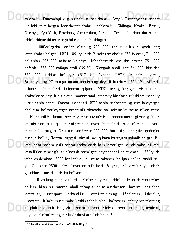 aylanadi.     Dunyodagi   eng   birinchi   sanoat   shahri   -   Buyuk   Britaniyadagi   sanoat
inqilobi   ro’y   bergan   Manchester   shahri   hisoblanadi.     Chikago,   Kyoln,     Essen,
Detroyt,   Nyu-York,   Peterburg,  Amsterdam,   London,   Parij   kabi   shaharlar   sanoat
ishlab chiqarishi asosida jadal rivojlana boshlagan.
1800-yilgacha   London     o’zining     900     000     aholisi     bilan     dunyoda     eng
katta shahar bolgan.  1X01-1851-yillarda Birmingem aholisi 273 % ortib, 7 1  000
nal’ardan   256   000   nafarga   ko’paydi,   Manchesterda   esa   shu   davrda   75     000
nafardan 338   000 nafarga ortdi   (351%).   Glazgoda aholi   soni 84   000   kishidan
350     000     kishiga     ko’paydi     (317     %).     Lavton     (1972)     hi-   sobi   bo’yicha,
Britaniyaning   27   mln.ga   ortgan   aholisining   deyarli   barchasi   1801-1911-yillarda
urbanistik   hududlarda   istiqomat   qilgan.     XIX   asrning   ko’pgina   yirik   sanoat
shaharlarida boylik o’z aksini monumental jamoaviy binolar qurilishi va madaniy
institutlarda   topdi.   Sanoat   shaharlari   XIX   asrda   shaharlaming   rivojlanayotgan
aholisiga   ko’rsatilayotgan   urbanistik   xizmatlar   va   infrastrukturasiga   ulkan   zarba
bo’lib qo’shildi.  Jamoat sanitariyasi va suv ta’minoti nomutanosibligi yuzaga keldi
va   nisbatan   past   qatlam   istiqomat   qiluvchi   hududlarda   suv   ta’minoti   deyarli
mavjud   bo’lmagan.   O’rta   asr   Londonida   200   000   dan   ortiq     drenajsiz     quduqlar
mavjud bo’lib,   Temza   daryosi   virtual   ochiq kanalizatsiyaga aylanib qolgan. Bu
kabi   holat   boshqa   yirik   sanoat   shaharlarida   ham   kuzatilgan   hamda   vabo,   tif   kabi
kasalliklar  kambag’allar  o’rtasida tarqalgani hayratlanarli holat  emas.   1832-yilda
vabo   epidemiyasi   5000   londonlikni   o’limiga   sababchi   bo’lgan   bo’lsa,   xuddi   shu
yili   Glazgoda   2800   kishini   hayotdan   olib   ketdi.   Boylik,   tanlov   imkoniyati   aholi
guruhlari o’rtasida turlicha bo’lgan. 
Rivojlangan     davlatlarda     shaharlar   yirik     ishlab     chiqarish   markazlari
bo’lishi   bilan   bir   qatorda,   aholi   tabaqalanishiga   asoslangan     boy   va     qashshoq
kvartallar,     transport     tirbandligi,     atrof-muhitning     ifloslanishi,   ishsizlik,
jinoyatchilik kabi muammolar keskinlashadi.Aholi ko’payishi, tabiiy resurslaming
ko’plab  o’zlashtirilishi,  yirik  sanoat korxonalarining  ortishi  shaharlar,  ayniqsa,
poytaxt  shaharlaming markazlashuviga sabab bo’ldi. 1
1
 C:/Users/Lenovo/Downloads/Lecture%20-%208.pdf
9 