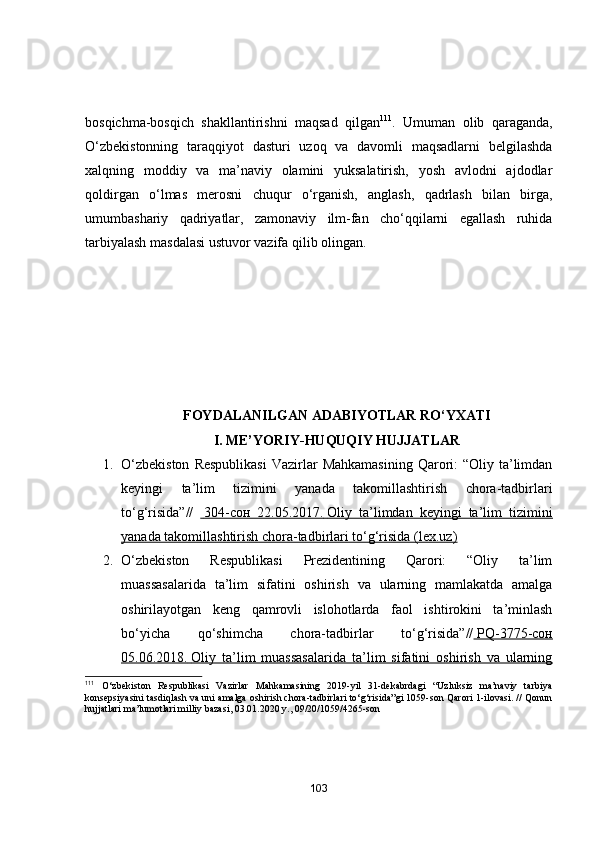 bosqichma-bosqich   shakllantirishni   maqsad   qilgan 111
.   Umuman   olib   qaraganda,
O‘zbekistonning   taraqqiyot   dasturi   uzoq   va   davomli   maqsadlarni   belgilashda
xalqning   moddiy   va   ma’naviy   olamini   yuksalatirish,   yosh   avlodni   ajdodlar
qoldirgan   o‘lmas   merosni   chuqur   o‘rganish,   anglash,   qadrlash   bilan   birga,
umumbashariy   qadriyatlar,   zamonaviy   ilm-fan   cho‘qqilarni   egallash   ruhida
tarbiyalash masdalasi ustuvor vazifa qilib olingan.
                               
FОYDАLАNILGАN АDАBIYОTLАR RО‘YXАTI
I. ME’YОRIY-HUQUQIY HUJJАTLАR
1. О‘zbekistоn   Respublikаsi   Vаzirlаr   Mаhkаmаsining  Qаrоri:  “Оliy  tа’limdаn
keyingi   tа’lim   tizimini   yаnаdа   tаkоmillаshtirish   chоrа-tаdbirlаri
tо‘g‘risidа”//       304-сон   22.05.2017.        Оliy   tа’limdаn   keyingi   tа’lim   tizimini   
yаnаdа tаkоmillаshtirish chоrа-tаdbirlаri tо‘g‘risidа (lex.uz)
2. О‘zbekistоn   Respublikаsi   Prezidentining   Qаrоri:   “Оliy   tа’lim
muаssаsаlаridа   tа’lim   sifаtini   оshirish   vа   ulаrning   mаmlаkаtdа   аmаlgа
оshirilаyоtgаn   keng   qаmrоvli   islоhоtlаrdа   fаоl   ishtirоkini   tа’minlаsh
bо‘yichа   qо‘shimchа   chоrа-tаdbirlаr   tо‘g‘risidа”//     PQ-3775-сон   
05.06.2018.        Оliy   tа’lim   muаssаsаlаridа   tа’lim   sifаtini   оshirish   vа   ulаrning   
111
  O‘zbekiston   Respublikasi   Vazirlar   Mahkamasining   2019-yil   31-dekabrdagi   “Uzluksiz   ma’naviy   tarbiya
konsepsiyasini tasdiqlash va uni amalga oshirish chora-tadbirlari to‘g‘risida”gi 1059-son Qarori 1-ilovasi. // Qonun
hujjatlari ma’lumotlari milliy bazasi, 03.01.2020 y., 09/20/1059/4265-son
103 