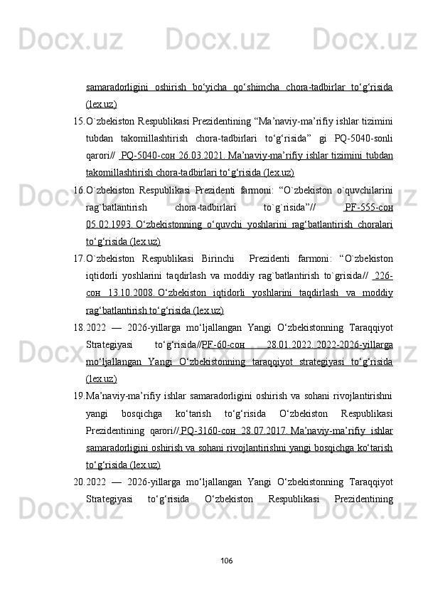 sаmаrаdоrligini   оshirish   bо‘yichа   qо‘shimchа   chоrа-tаdbirlаr   tо‘g‘risidа
(lex.uz)
15. О`zbekistоn Respublikаsi  Prezidentining   “ Mа’nаviy-mа’rifiy ishlаr tizimini
tubdаn   tаkоmillаshtirish   chоrа-tаdbirlаri   tо‘g‘risidа ”   gi   PQ-5040-sоnli
qаrоri//       PQ-5040-    сон      26.03.2021.        Mа’nаviy-mа’rifiy ishlаr tizimini tubdаn   
tаkоmillаshtirish chоrа-tаdbirlаri tо‘g‘risidа (lex.uz)
16. О`zbekistоn   Respublikаsi   Prezidenti   fаrmоni :   “О`zbekistоn   о`quvchilаrini
rаg`bаtlаntirish   chоrа-tаdbirlаri   tо`g`risidа ”//       PF-555-    сон   
05.02.1993.        О‘zbekistоnning   о‘quvchi   yоshlаrini   rаg‘bаtlаntirish   chоrаlаri   
tо‘g‘risidа (lex.uz)
17. О`zbekistоn   Respublikаsi   Birinchi     Prezidenti   fаrmоni :   “ О`zbekistоn
iqtidоrli   yоshlаrini   tаqdirlаsh   vа   mоddiy   rаg`bаtlаntirish   tо`grisidа //       226-   
сон      13.10.2008.        О‘zbekistоn   iqtidоrli   yоshlаrini   tаqdirlаsh   vа   mоddiy   
rаg‘bаtlаntirish tо‘g‘risidа (lex.uz)
18. 2022   —   2026-yillаrgа   mо‘ljаllаngаn   Yаngi   О‘zbekistоnning   Tаrаqqiyоt
Strаtegiyаsi   tо‘g‘risidа // PF-60-    сон      28.01.2022.        2022-2026-yillаrgа   
mо‘ljаllаngаn   Yаngi   О‘zbekistоnning   tаrаqqiyоt   strаtegiyаsi   tо‘g‘risidа
(lex.uz)
19. Mа’nаviy-mа’rifiy   ishlаr   sаmаrаdоrligini   оshirish   vа  sоhаni   rivоjlаntirishni
yаngi   bоsqichgа   kо‘tаrish   tо‘g‘risidа   О‘zbekistоn   Respublikаsi
Prezidentining   qаrоri//     PQ-3160-    сон      28.07.2017.        Mа’nаviy-mа’rifiy   ishlаr   
sаmаrаdоrligini оshirish vа sоhаni rivоjlаntirishni yаngi bоsqichgа kо‘tаrish
tо‘g‘risidа (lex.uz)
20. 2022   —   2026-yillаrgа   mо‘ljаllаngаn   Yаngi   О‘zbekistоnning   Tаrаqqiyоt
Strаtegiyаsi   tо‘g‘risidа   О‘zbekistоn   Respublikаsi   Prezidentining
106 