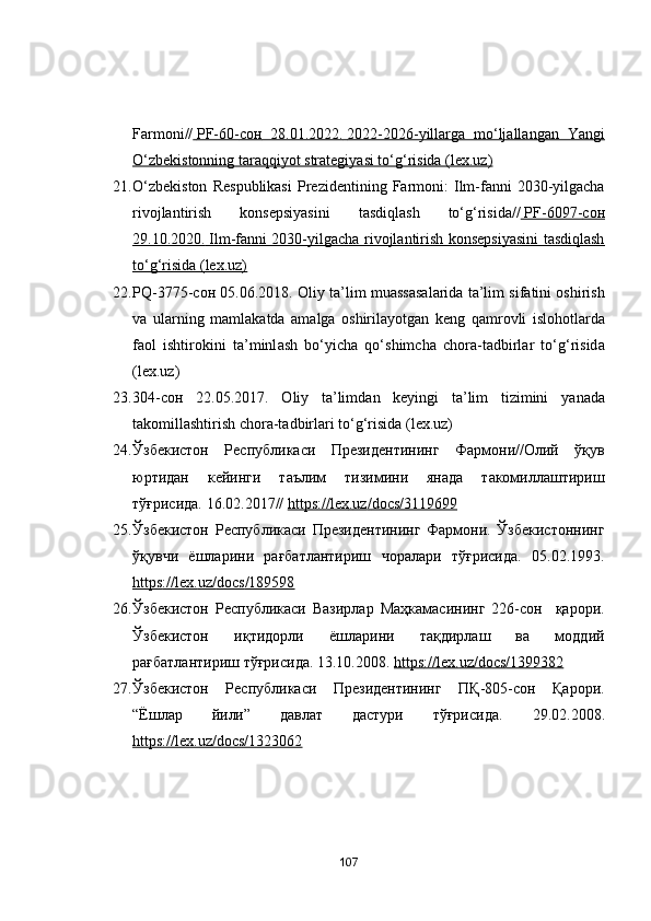 Fаrmоni//     PF-60-    сон      28.01.2022.        2022-2026-yillаrgа   mо‘ljаllаngаn   Yаngi   
О‘zbekistоnning tаrаqqiyоt strаtegiyаsi tо‘g‘risidа (lex.uz)
21. О‘ zbekistоn   R espublikаsi   P rezidentining   F аrmоni :   I lm-fаnni   2030-yilgаchа
rivоjlаntirish   kоnsepsiyаsini   tаsdiqlаsh   tо‘g‘risidа//     PF-6097-    сон   
29.10.2020.        Ilm-fаnni 2030-yilgаchа rivоjlаntirish kоnsepsiyаsini tаsdiqlаsh   
tо‘g‘risidа (lex.uz)
22. PQ-3775- сон  05.06.2018.  О liy t а ’lim mu а ss а s а l а rid а  t а ’lim sif а tini   о shirish
v а   ul а rning   m а ml а k а td а   а m а lg а   о shiril а y о tg а n   keng   q а mr о vli   isl о h о tl а rd а
f ао l   ishtir о kini   t а ’minl а sh   bо‘yich а   qо‘shimch а   ch о r а -t а dbirl а r   tо‘g‘risid а
(lex.uz)
23. 304- сон   22.05.2017.   О liy   t а ’limd а n   keyingi   t а ’lim   tizimini   y а n а d а
t а k о mill а shtirish   ch о r а -t а dbirl а ri tо‘g‘risid а  (lex.uz)
24. Ўзбекистон   Республикаси   Президентининг   Фармони//Олий   ўқув
юртидан   кейинги   таълим   тизимини   янада   такомиллаштириш
тўғрисида. 16.02.2017//  https    ://    lex    .   uz    /   dоcs    /3119699     
25. Ўзбекистон   P еспубликаси   Президентининг   Фармони.   Ўзбекистоннинг
ўқувчи   ёшларини   рағбатлантириш   чоралари   тўғрисида.   05.02.1993.
https    ://    lex    .   uz    /   dоcs    /189598     
26. Ўзбекистон   Республикаси   Вазирлар   Маҳкамасининг   226-сон     қарори.
Ўзбекистон   иқтидорли   ёшларини   тақдирлаш   ва   моддий
рағбатлантириш тўғрисида. 13.10.2008.  https    ://    lex    .   uz    /   dоcs    /1399382     
27. Ўзбекистон   Республикаси   Президентининг   ПҚ-805-сон   Қарори.
“Ёшлар   йили”   давлат   дастури   тўғрисида.   29.02.2008.
https://lex.uz/dоcs/1323062  
107 