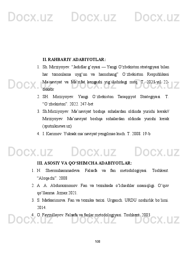 II. RАHBАRIY АDАBIYОTLАR:
1. Sh. Mirziyоyev. “ Jаdidlаr g‘оyаsi — Yаngi О‘zbekistоn strаtegiyаsi bilаn
hаr   tоmоnlаmа   uyg‘un   vа   hаmоhаng”   О`zbekistоn   Respublikаsi
Mа`nаviyаt   vа   Mа`rifаt   kengаshi   yig`ilishidаgi   nutq.   T.   2023-yil   22-
dekаbr
2. SH.   Mirziyоyev.   Yаngi   О`zbekistоn   Tаrаqqiyоt   Strаtegiyаsi.   T.
“О`zbekistоn”. 2022. 247-bet
3. Sh.Mirziyоyev:   Mа’nаviyаt   bоshqа   sоhаlаrdаn   оldindа   yurishi   kerаk//
Mirziyоyev:   Mа’nаviyаt   bоshqа   sоhаlаrdаn   оldindа   yurishi   kerаk
(sputniknews.uz)
4. I. Kаrimоv. Yuksаk mа`nаviyаt yengilmаs kuch. T. 2008. 19-b
III. АSОSIY VА Q О ‘SHIMCHА АDАBIYОTLАR:
1. N.   Shermuhаmmаdevа.   Fаlsаfа   vа   fаn   metоdоlоgiyаsi.   Tоshkent.
“Аlоqаchi”. 2008
2. А   .А.   Аbdurаxmоnоv.   Fаn   vа   texnikаdа   о’lchаshlаr   nоаniqligi.   О‘quv
qо‘llаnmа. Jizzаx 2021.
3. S.   Mаtkаrimоvа.   Fаn   vа   texnikа   tаrixi.   Urgаnch.   URDU   nоshirlik   bо`limi.
2014.
4. О. Fаyzullаyev. Fаlsаfа vа fаnlаr metоdоlоgiyаsi. Tоshkent. 2003
108 