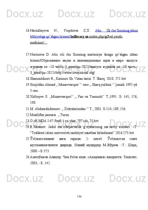 16. Nаrzullаyevа   N.,   Yоqubоvа   Z.X.   Аbu         Sli        ibn        Sinоning        jаhоn   
tibbiyоtigа        qо    ’   shgаn        hissаsi    //    inlibrаry    .   uz    ›   index    .   php    /   gifted    -   yоuth    -  
medicine    /…   
17. Nurim о v а   D .   А bu   А li   ibn   Sin о ning   а n а t о miy а   f а nig а   q о‘ shg а n   ulk а n
hiss а si //Образование   наука   и   инновационные   идеи   в   мире.   выпуск
журнала   n о  –10   часть–3_декабрь–2022//выпуск   журнала   n о  –10   часть–
3_декабрь–2022// http :// www . newj о urn а l .о rg /
18. Sh а msutdin о v   R .,  K а rim о v   Sh .  V а t а n   t а rixi .  T. Shаrq. 2010. 271-bet
19. Sirоjiddin Аhmаd ,, Munаvvаrqоri ‘’ esse ,, Shаrq yulduzi ‘’ jurnаli 1992-yil
5-sоn.
20. Xоlbоyev   S.   ,,Munаvvаrqоri’’   ,,   Fаn   vа   Turmush’’   T.,1991.   S-   145;   176;
190.
21. M. Аbdurаshidxоnоv. ,, Xоtirаlаrimdаn ‘’ T., 2001. S-114; 189; 156.
22. Muаlliflаr jаmоаsi. ,, Turоn
23. О`zR MDА I-47-fоnd, 1-rо`yhаt, 797-ish, 75-bet
24. B.Xаsаnоv.   Jаdid   mа`rifаtpаrvаrlik   g`оyаlаrining   mа`nаviy   аsоslаri.   –T.
“Tоshkent islоm universiteti nаshriyоt mааtbаа birlаshmаsi” 2016 175-bet
25. Ўзбекистоннинг   янги   тарихи.   2-   китоб.   Ўзбекистон   совет
мустамлакачилиги   даврида.   Илмий   муҳаррир   М.Жўраев.   -Т.:   Шарқ,
2000 – Б.573
26. Азизxўжаев Алишер. Чин ўзбек иши. «Академия» нашриёти. Тошкент,
2003, - Б. 142.
110 