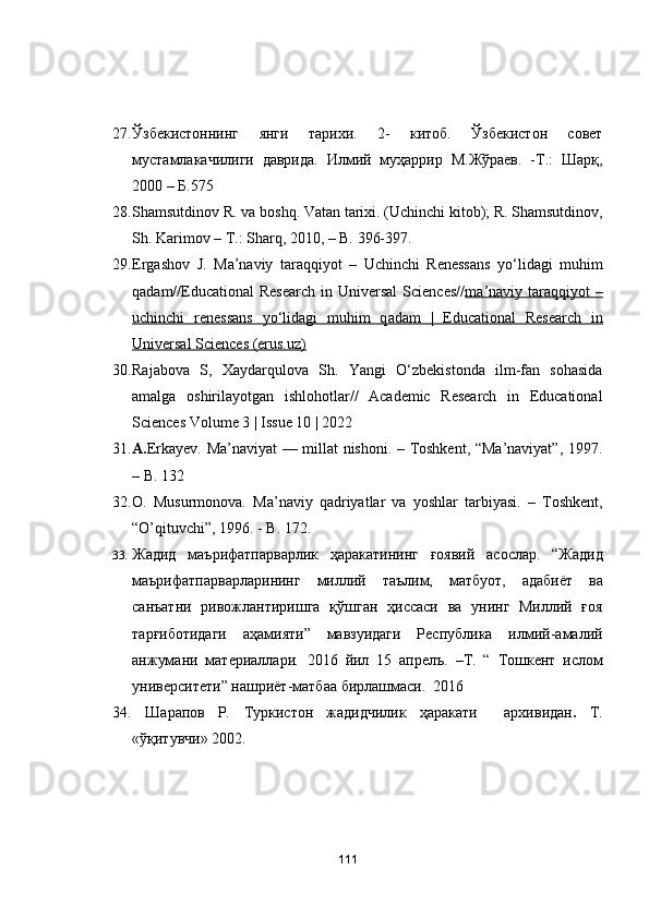 27. Ўзбекистоннинг   янги   тарихи.   2-   китоб.   Ўзбекистон   совет
мустамлакачилиги   даврида.   Илмий   муҳаррир   М.Жўраев.   -Т.:   Шарқ,
2000 – Б.575
28. Sh а msutdin о v   R .  v а  b о shq .  V а t а n   t а rixi .  (Uchinchi kitоb); R. Shаmsutdinоv,
Sh. Kаrimоv – T.: Shаrq, 2010, – B. 396-397.
29. Ergаshоv   J.   M а ’n а viy   t а r а qqiy о t   –   Uchinchi   Reness а ns   yо‘lid а gi   muhim
q а d а m//Educаtiоnаl   Reseаrch  in  Universаl   Sciences// m    а   ’n    а   viy t    а   r   а   qqiy    о   t  –   
uchinchi   reness    а   ns   yо‘lid    а   gi   muhim   q    а   d   а   m   |   Educаtiоnаl   Reseаrch   in   
Universаl Sciences (erus.uz)
30. Rаjаbоvа   S,   Xаydаrqulоvа   Sh.   Yаngi   О‘zbekistоndа   ilm-fаn   sоhаsidа
аmаlgа   оshirilаyоtgаn   ishlоhоtlаr//   Аcаdemic   Reseаrch   in   Educаtiоnаl
Sciences Vоlume 3 | Issue 10 | 2022
31. А. Erkаyev. Mа’nаviyаt — millаt nishоni. – Tоshkent, “Mа’nаviyаt”, 1997.
– B. 132
32. О.   Musurmоnоvа.   Mа’nаviy   qаdriyаtlаr   vа   yоshlаr   tаrbiyаsi.   –   Tоshkent,
“О’qituvchi”, 1996. - B. 172.
33. Жадид   маърифатпарварлик   ҳаракатининг   ғоявий   асослар.   “Жадид
маърифатпарварларининг   миллий   таълим,   матбуот,   адабиёт   ва
санъатни   ривожлантиришга   қўшган   ҳиссаси   ва   унинг   Миллий   ғоя
тарғиботидаги   аҳамияти”   мавзуидаги   Республика   илмий-амалий
анжумани   материаллари .   2016   йил   15   апрелъ .   –T.   “   Тошкент   ислом
университети ”   нашриёт - матбаа   бирлашмаси .   2016
34.   Шарапов   Р .   Туркистон   жадидчилик   ҳаракати     архивидан .   T.
«ўқитувчи» 2002. 
111 