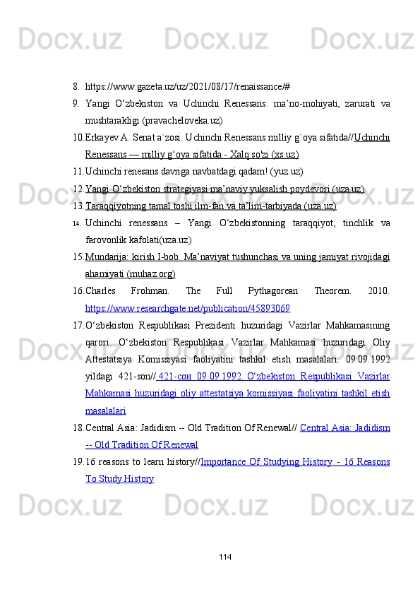 8. https://www.g а zet а .uz/uz/2021/08/17/ren а iss а nce/#
9. Y а ngi   О‘zbekist о n   v а   Uchinchi   Reness а ns:   m а ’n о -m о hiy а ti,   z а rur а ti   v а
musht а r а kligi   (pr а v а chel о vek а .uz)
10. Erkаyev А. Senаt а`zоsi. Uchinchi Renessаns milliy g`оyа sifаtidа// Uchinchi
Renessаns        —        milliy g оyа sifаtidа - Xаlq sо'zi (xs.uz)ʻ   
11. Uchinchi renes а ns d а vrig а  n а vb а td а gi q а d а m! (yuz.uz) 
12. Yаngi О‘zbekistоn strаtegiyаsi mа’nаviy yuksаlish pоydevоri (uzа.uz)   
13. Tаrаqqiyоtning tаmаl tоshi ilm-fаn vа tа’lim-tаrbiyаdа (uzа.uz)   
14. Uchinchi   reness а ns   –   Y а ngi   О‘zbekist о nning   t а r а qqiy о t,   tinchlik   v а
f а r о v о nlik k а f о l а ti(uz а .uz)
15. Mundаrijа: kirish I-bоb. Mа’nаviyаt tushunchаsi vа uning jаmiyаt rivоjidаgi   
аhаmiyаti (muhаz.оrg)
16. Charles   Frohman.   The   Full   Pythagorean   Theorem.   2010.
https://www.researchgate.net/publication/45893069
17. O‘zbekiston   Respublikasi   Prezidenti   huzuridagi   Vazirlar   Mahkamasining
qarori.   O‘zbekiston   Respublikasi   Vazirlar   Mahkamasi   huzuridagi   Oliy
Attestatsiya   Komissiyasi   faoliyatini   tashkil   etish   masalalari.   09.09.1992
yildagi   421-son//     421-    сон      09.09.1992.        O‘zbekiston   Respublikasi   Vazirlar   
Mahkamasi  huzuridagi   oliy  attestatsiya   komissiyasi  faoliyatini   tashkil  etish
masalalari
18. Central Asia: Jadidism -- Old Tradition Of Renewal//   Central Asia: Jadidism
-- Old Tradition Of Renewal
19. 16   reasons   to   learn   history// Importance   Of   Studying   History   -   16   Reasons
To Study History
114 