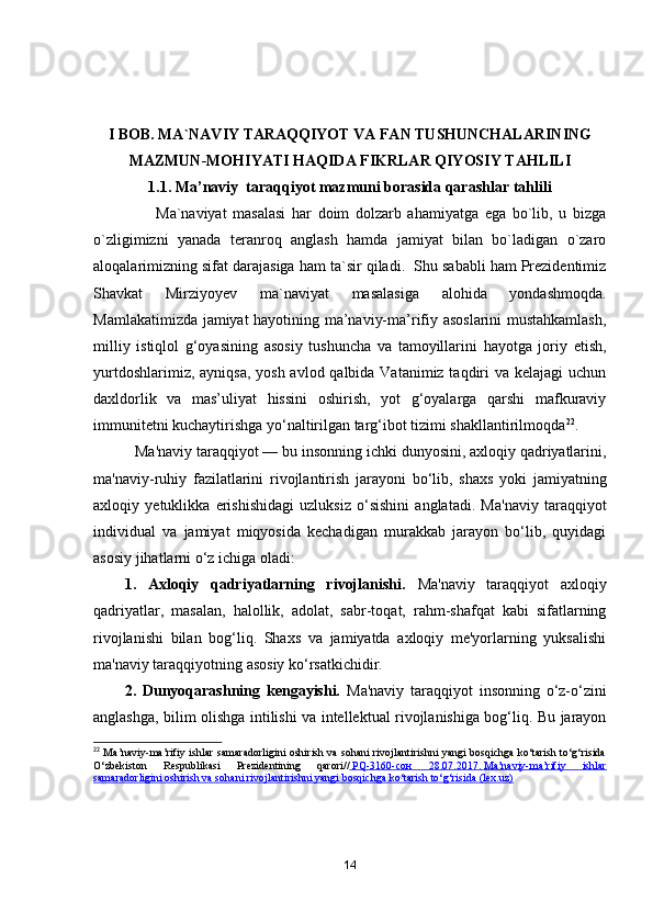 I BОB. MА`NАVIY TАRАQQIYОT VА FАN TUSHUNCHАLАRINING
MАZMUN-MОHIYАTI HАQIDА FIKRLАR QIYОSIY TАHLILI
1.1. Mа’nаviy  tаrаqqiyоt mаzmuni bоrаsidа qаrаshlаr tаhlili
                    Mа`nаviyаt   mаsаlаsi   hаr   dоim   dоlzаrb   аhаmiyаtgа   egа   bо`lib,   u   bizgа
о`zligimizni   yаnаdа   terаnrоq   аnglаsh   hаmdа   jаmiyаt   bilаn   bо`lаdigаn   о`zаrо
аlоqаlаrimizning sifаt dаrаjаsigа hаm tа`sir qilаdi.  Shu sаbаbli hаm Prezidentimiz
Shаvkаt   Mirziyоyev   mа`nаviyаt   mаsаlаsigа   аlоhidа   yоndаshmоqdа.
Mаmlаkаtimizdа jаmiyаt hаyоtining mа’nаviy-mа’rifiy аsоslаrini mustаhkаmlаsh,
milliy   istiqlоl   g‘оyаsining   аsоsiy   tushunchа   vа   tаmоyillаrini   hаyоtgа   jоriy   etish,
yurtdоshlаrimiz, аyniqsа, yоsh аvlоd qаlbidа Vаtаnimiz tаqdiri vа kelаjаgi  uchun
dаxldоrlik   vа   mаs’uliyаt   hissini   оshirish,   yоt   g‘оyаlаrgа   qаrshi   mаfkurаviy
immunitetni kuchаytirishgа yо‘nаltirilgаn tаrg‘ibоt tizimi shаkllаntirilmоqdа 22
.
           Ma'naviy taraqqiyot  — bu insonning ichki dunyosini, axloqiy qadriyatlarini,
ma'naviy-ruhiy   fazilatlarini   rivojlantirish   jarayoni   bo‘lib,   shaxs   yoki   jamiyatning
axloqiy   yetuklikka   erishishidagi   uzluksiz   o‘sishini   anglatadi.   Ma'naviy   taraqqiyot
individual   va   jamiyat   miqyosida   kechadigan   murakkab   jarayon   bo‘lib,   quyidagi
asosiy jihatlarni o‘z ichiga oladi:
1.   Axloqiy   qadriyatlarning   rivojlanishi.   Ma'naviy   taraqqiyot   axloqiy
qadriyatlar,   masalan,   halollik,   adolat,   sabr-toqat,   rahm-shafqat   kabi   sifatlarning
rivojlanishi   bilan   bog‘liq.   Shaxs   va   jamiyatda   axloqiy   me'yorlarning   yuksalishi
ma'naviy taraqqiyotning asosiy ko‘rsatkichidir.
2.   Dunyoqarashning   kengayishi.   Ma'naviy   taraqqiyot   insonning   o‘z-o‘zini
anglashga, bilim olishga intilishi va intellektual rivojlanishiga bog‘liq. Bu jarayon
22
  Ma’naviy-ma’rifiy ishlar samaradorligini oshirish va sohani rivojlantirishni yangi bosqichga ko‘tarish to‘g‘risida
O‘zbekiston   Respublikasi   Prezidentining   qarori//     PQ-3160-    сон      28.07.2017.        Ma’naviy-ma’rifiy   ishlar   
samaradorligini oshirish va sohani rivojlantirishni yangi bosqichga ko‘tarish to‘g‘risida (lex.uz)
14 
