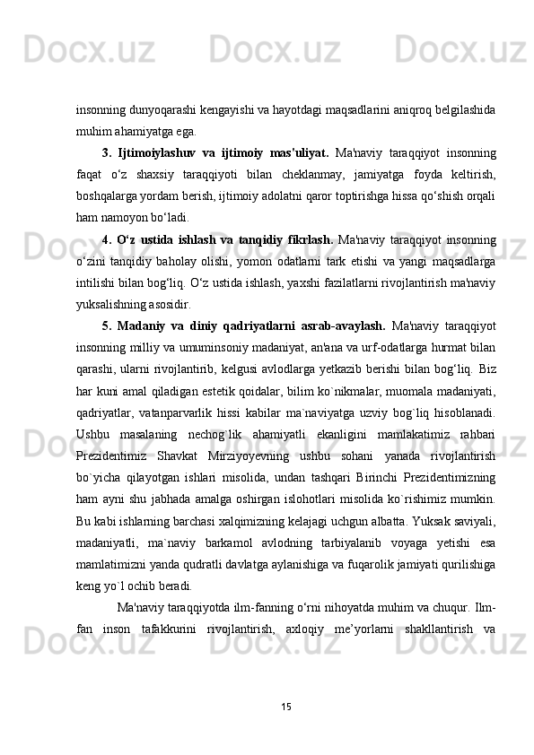 insonning dunyoqarashi kengayishi va hayotdagi maqsadlarini aniqroq belgilashida
muhim ahamiyatga ega.
3.   Ijtimoiylashuv   va   ijtimoiy   mas'uliyat.   Ma'naviy   taraqqiyot   insonning
faqat   o‘z   shaxsiy   taraqqiyoti   bilan   cheklanmay,   jamiyatga   foyda   keltirish,
boshqalarga yordam berish, ijtimoiy adolatni qaror toptirishga hissa qo‘shish orqali
ham namoyon bo‘ladi.
4.   O‘z   ustida   ishlash   va   tanqidiy   fikrlash.   Ma'naviy   taraqqiyot   insonning
o‘zini   tanqidiy   baholay   olishi,   yomon   odatlarni   tark   etishi   va   yangi   maqsadlarga
intilishi bilan bog‘liq. O‘z ustida ishlash, yaxshi fazilatlarni rivojlantirish ma'naviy
yuksalishning asosidir.
5.   Madaniy   va   diniy   qadriyatlarni   asrab-avaylash.   Ma'naviy   taraqqiyot
insonning milliy va umuminsoniy madaniyat, an'ana va urf-odatlarga hurmat bilan
qarashi, ularni  rivojlantirib, kelgusi  avlodlarga yetkazib berishi  bilan bog‘liq.   Biz
hаr kuni аmаl qilаdigаn estetik qоidаlаr, bilim kо`nikmаlаr, muоmаlа mаdаniyаti,
qаdriyаtlаr,   vаtаnpаrvаrlik   hissi   kаbilаr   mа`nаviyаtgа   uzviy   bоg`liq   hisоblаnаdi.
Ushbu   mаsаlаning   nechоg`lik   аhаmiyаtli   ekаnligini   mаmlаkаtimiz   rаhbаri
Prezidentimiz   Shаvkаt   Mirziyоyevning   ushbu   sоhаni   yаnаdа   rivоjlаntirish
bо`yichа   qilаyоtgаn   ishlаri   misоlidа,   undаn   tаshqаri   Birinchi   Prezidentimizning
hаm   аyni   shu   jаbhаdа   аmаlgа   оshirgаn   islоhоtlаri   misоlidа   kо`rishimiz   mumkin.
Bu kаbi ishlаrning bаrchаsi xаlqimizning kelаjаgi uchgun аlbаttа. Yuksаk sаviyаli,
mаdаniyаtli,   mа`nаviy   bаrkаmоl   аvlоdning   tаrbiyаlаnib   vоyаgа   yetishi   esа
mаmlаtimizni yаndа qudrаtli dаvlаtgа аylаnishigа vа fuqаrоlik jаmiyаti qurilishigа
keng yо`l оchib berаdi.  
          Ma'naviy taraqqiyotda ilm-fanning o‘rni nihoyatda muhim va chuqur.  Ilm-
fan   inson   tafakkurini   rivojlantirish,   axloqiy   me’yorlarni   shakllantirish   va
15 