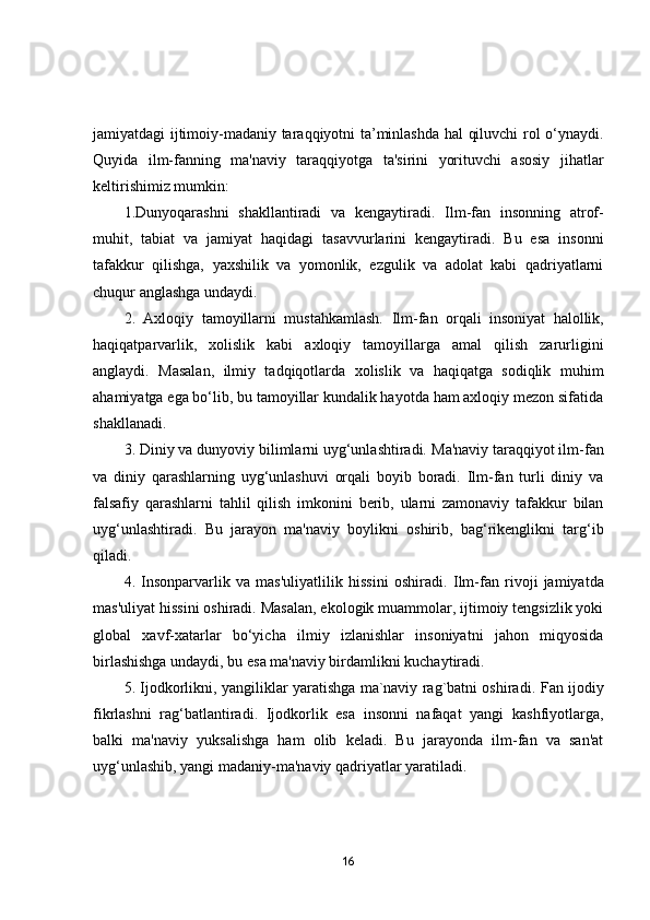jamiyatdagi ijtimoiy-madaniy taraqqiyotni ta’minlashda hal qiluvchi rol o‘ynaydi.
Quyida   ilm-fanning   ma'naviy   taraqqiyotga   ta'sirini   yorituvchi   asosiy   jihatlar
keltirishimiz mumkin:
1.Dunyoqarashni   shakllantiradi   va   kengaytiradi.   Ilm-fan   insonning   atrof-
muhit,   tabiat   va   jamiyat   haqidagi   tasavvurlarini   kengaytiradi.   Bu   esa   insonni
tafakkur   qilishga,   yaxshilik   va   yomonlik,   ezgulik   va   adolat   kabi   qadriyatlarni
chuqur anglashga undaydi.
2.   Axloqiy   tamoyillarni   mustahkamlash.   Ilm-fan   orqali   insoniyat   halollik,
haqiqatparvarlik,   xolislik   kabi   axloqiy   tamoyillarga   amal   qilish   zarurligini
anglaydi.   Masalan,   ilmiy   tadqiqotlarda   xolislik   va   haqiqatga   sodiqlik   muhim
ahamiyatga ega bo‘lib, bu tamoyillar kundalik hayotda ham axloqiy mezon sifatida
shakllanadi.
3.  Diniy va dunyoviy bilimlarni uyg‘unlashtiradi.  Ma'naviy taraqqiyot ilm-fan
va   diniy   qarashlarning   uyg‘unlashuvi   orqali   boyib   boradi.   Ilm-fan   turli   diniy   va
falsafiy   qarashlarni   tahlil   qilish   imkonini   berib,   ularni   zamonaviy   tafakkur   bilan
uyg‘unlashtiradi.   Bu   jarayon   ma'naviy   boylikni   oshirib,   bag‘rikenglikni   targ‘ib
qiladi. 
4.   Insonparvarlik   va   mas'uliyatlilik   hissini   oshiradi.   Ilm-fan   rivoji   jamiyatda
mas'uliyat hissini oshiradi. Masalan, ekologik muammolar, ijtimoiy tengsizlik yoki
global   xavf-xatarlar   bo‘yicha   ilmiy   izlanishlar   insoniyatni   jahon   miqyosida
birlashishga undaydi, bu esa ma'naviy birdamlikni kuchaytiradi.
5.   Ijodkorlikni, yangiliklar yaratishga ma`naviy rag`batni oshiradi.   Fan ijodiy
fikrlashni   rag‘batlantiradi.   Ijodkorlik   esa   insonni   nafaqat   yangi   kashfiyotlarga,
balki   ma'naviy   yuksalishga   ham   olib   keladi.   Bu   jarayonda   ilm-fan   va   san'at
uyg‘unlashib, yangi madaniy-ma'naviy qadriyatlar yaratiladi.
16 