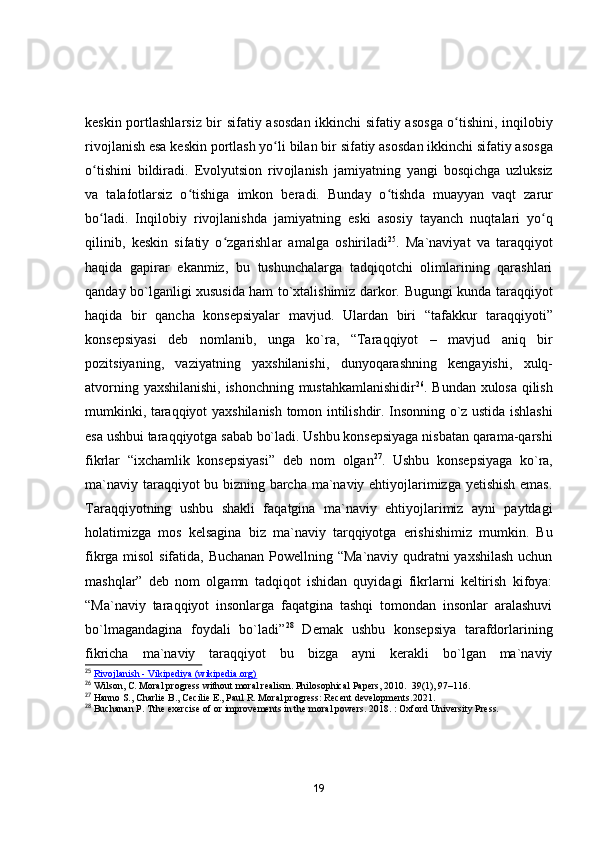 keskin   p о rtl а shl а rsiz   bir   sif а tiy   а s о sd а n   ikkinchi   sif а tiy   а s о sg а оʻ tishini ,   inqil о biy
riv о jl а nish   es а  keskin   p о rtl а sh   y о	
ʻ li   bil а n   bir   sif а tiy  а s о sd а n   ikkinchi   sif а tiy  а s о sg а
о	
ʻ tishini   bildir а di .   Ev о lyutsi о n   riv о jl а nish   j а miy а tning   y а ngi   b о sqichg а   uzluksiz
v а   t а l а f о tl а rsiz   о	
ʻ tishig а   imk о n   ber а di .   Bund а y   о	ʻ tishd а   mu а yy а n   v а qt   z а rur
b о	
ʻ l а di .   Inqil о biy   riv о jl а nishd а   j а miy а tning   eski   а s о siy   t а y а nch   nuqt а l а ri   y о	ʻ q
qilinib ,   keskin   sif а tiy   о	
ʻ zg а rishl а r   а m а lg а   о shiril а di 25
.   Mа`nаviyаt   vа   tаrаqqiyоt
hаqidа   gаpirаr   ekаnmiz,   bu   tushunchаlаrgа   tаdqiqоtchi   оlimlаrining   qаrаshlаri
qаndаy bо`lgаnligi xususidа hаm tо`xtаlishimiz dаrkоr.   Bugungi kunda taraqqiyot
haqida   bir   qancha   konsepsiyalar   mavjud.   Ulardan   biri   “ tafakkur   taraqqiyoti ”
konsepsiyasi   deb   nomlanib ,   unga   ko ` ra ,   “ Taraqqiyot   –   mavjud   aniq   bir
pozitsiyaning ,   vaziyatning   yaxshilanishi ,   dunyoqarashning   kengayishi ,   xulq -
atvorning   yaxshilanishi ,   ishonchning   mustahkamlanishidir 26
.   Bundan   xulosa   qilish
mumkinki ,   taraqqiyot   yaxshilanish   tomon   intilishdir .   Insonning o`z ustida ishlashi
esa ushbui taraqqiyotga sabab bo`ladi. Ushbu konsepsiyaga nisbatan qarama-qarshi
fikrlar   “ixchamlik   konsepsiyasi”   deb   nom   olgan 27
.   Ushbu   konsepsiyaga   ko`ra,
ma`naviy taraqqiyot bu bizning barcha ma`naviy ehtiyojlarimizga yetishish emas.
Taraqqiyotning   ushbu   shakli   faqatgina   ma`naviy   ehtiyojlarimiz   ayni   paytdagi
holatimizga   mos   kelsagina   biz   ma`naviy   tarqqiyotga   erishishimiz   mumkin.   Bu
fikrga misol  sifatida, Buchanan Powellning “Ma`naviy qudratni yaxshilash uchun
mashqlar”   deb   nom   olgamn   tadqiqot   ishidan   quyidagi   fikrlarni   keltirish   kifoya:
“Ma`naviy   taraqqiyot   insonlarga   faqatgina   tashqi   tomondan   insonlar   aralashuvi
bo`lmagandagina   foydali   bo`ladi” 28
  Demak   ushbu   konsepsiya   tarafdorlarining
fikricha   ma`naviy   taraqqiyot   bu   bizga   ayni   kerakli   bo`lgan   ma`naviy
25
  Rivojlanish - Vikipediya (wikipedia.org)
26
 Wilson, C. Moral progress without moral realism. Philosophical Papers, 2010.  39(1), 97–116.
27
 Hanno S., Charlie B., Cecilie E., Paul R. Moral progress: Recent developments.2021. 
28
 Buchanan P. Tthe exercise of or improvements in the moral powers. 2018.  : Oxford University Press.
19 