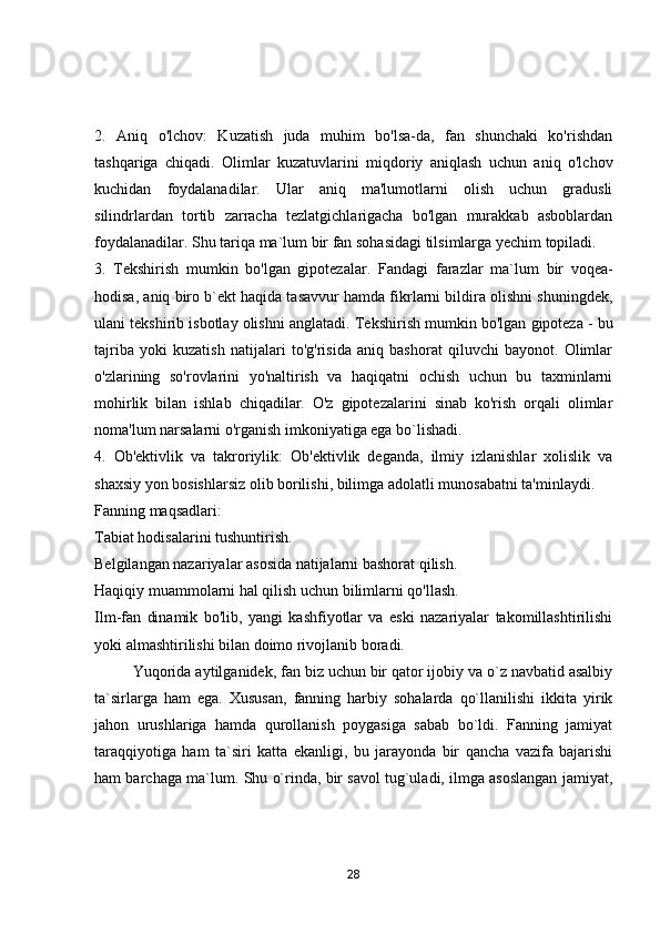 2.   Aniq   o'lchov:   Kuzatish   juda   muhim   bo'lsa-da,   fan   shunchaki   ko'rishdan
tashqariga   chiqadi.   Olimlar   kuzatuvlarini   miqdoriy   aniqlash   uchun   aniq   o'lchov
kuchidan   foydalanadilar.   Ular   aniq   ma'lumotlarni   olish   uchun   gradusli
silindrlardan   tortib   zarracha   tezlatgichlarigacha   bo'lgan   murakkab   asboblardan
foydalanadilar.  Shu tariqa ma`lum bir fan sohasidagi tilsimlarga yechim topiladi.
3.   Tekshirish   mumkin   bo'lgan   gipotezalar .   Fanda gi   farazlar   ma`lum   bir   voqea-
hodisa, aniq biro b`ekt haqida tasavvur hamda fikrlarni bildira olishni shuningdek,
ulani tekshirib isbotlay olishni anglatadi.  Tekshirish mumkin bo'lgan gipoteza - bu
tajriba   yoki   kuzatish   natijalari   to'g'risida   aniq   bashorat   qiluvchi   bayonot.   Olimlar
o'zlarining   so'rovlarini   yo'naltirish   va   haqiqatni   ochish   uchun   bu   taxminlarni
mohirlik   bilan   ishlab   chiqadilar.   O'z   gipotezalarini   sinab   ko'rish   orqali   olimlar
noma'lum narsalarni o'rganish imkoniyatiga ega bo`lishadi. 
4.   Ob'ektivlik   va   takroriylik:   Ob'ektivlik   deganda,   ilmiy   izlanishlar   xolislik   va
shaxsiy yon bosishlarsiz olib borilishi, bilimga adolatli munosabatni ta'minlaydi.
Fanning maqsadlari:
Tabiat hodisalarini tushuntirish.
Belgilangan nazariyalar asosida natijalarni bashorat qilish.
Haqiqiy muammolarni hal qilish uchun bilimlarni qo'llash.
Ilm-fan   dinamik   bo'lib,   yangi   kashfiyotlar   va   eski   nazariyalar   takomillashtirilishi
yoki almashtirilishi bilan doimo rivojlanib boradi. 
          Yuqorida aytilganidek, fan biz uchun bir qator ijobiy va o`z navbatid asalbiy
ta`sirlarga   ham   ega.   Xususan,   fanning   harbiy   sohalarda   qo`llanilishi   ikkita   yirik
jahon   urushlariga   hamda   qurollanish   poygasiga   sabab   bo`ldi.   Fanning   jamiyat
taraqqiyotiga   ham   ta`siri   katta   ekanligi,   bu   jarayonda   bir   qancha   vazifa   bajarishi
ham barchaga ma`lum.  Shu o`rinda, bir savol tug`uladi, ilmga asoslangan jamiyat,
28 