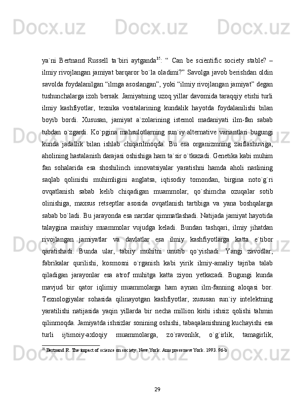 ya`ni   Bertnand   Russell   ta`biri   aytganda 35
:   “   Can   be   scientific   society   stable?   –
ilmiy rivojlangan jamiyat barqaror bo`la oladimi?” Savolga javob berishdan oldin
savolda foydalanilgan “ilmga asoslangan”, yoki “ilmiy rivojlangan jamiyat” degan
tushunchalarga izoh bersak. Jamiyatning uzoq yillar davomida taraqqiy etishi turli
ilmiy   kashfiyotlar,   texnika   vositalarining   kundalik   hayotda   foydalanilishi   bilan
boyib   bordi.   Xususan,   jamiyat   a`zolarining   istemol   madaniyati   ilm-fan   sabab
tubdan   o`zgardi.   Ko`pgina   mahsulotlarning   sun`iy   alternative   variantlari   bugungi
kunda   jadallik   bilan   ishlab   chiqarilmoqda.   Bu   esa   organizmning   zaiflashuviga,
aholining hastalanish darajasi oshishiga ham ta`sir o`tkazadi. Genetika kabi muhim
fan   sohalarida   esa   shoshilinch   innovatsiyalar   yaratishni   hamda   aholi   naslining
saqlab   qolinishi   muhimligini   anglatsa,   iqtisodiy   tomondan,   birgina   noto`g`ri
ovqatlanish   sabab   kelib   chiqadigan   muammolar,   qo`shimcha   ozuqalar   sotib
olinishiga,   maxsus   retseptlar   asosida   ovqatlanish   tartibiga   va   yana   boshqalarga
sabab bo`ladi. Bu jarayonda esa narxlar qimmatlashadi. Natijada jamiyat hayotida
talaygina   maishiy   muammolar   vujudga   keladi.   Bundan   tashqari,   ilmiy   jihatdan
rivojlangan   jamiyatlar   va   davlatlar   esa   ilmiy   kashfiyotlarga   katta   e`tibor
qaratishadi.   Bunda   ular,   tabiiy   muhitni   unutib   qo`yishadi.   Yangi   zavodlar,
fabrikalar   qurilishi,   kosmosni   o`rganish   kabi   yirik   ilmiy-amaliy   tajriba   talab
qiladigan   jarayonlar   esa   atrof   muhitga   katta   ziyon   yetkazadi.   Bugungi   kunda
mavjud   bir   qator   iqlimiy   muammolarga   ham   aynan   ilm-fanning   aloqasi   bor.
Texnologiyalar   sohasida   qilinayotgan   kashfiyotlar,   xususan   sun`iy   intelektning
yaratilishi   natijasida   yaqin   yillarda   bir   necha   million   kishi   ishsiz   qolishi   tahmin
qilinmoqda. Jamiyatda ishsizlar  sonining oshishi, tabaqalanishning kuchayishi esa
turli   ijtimoiy-axloqiy   muammolarga,   zo`ravonlik,   o`g`irlik,   tamagirlik,
35
 Bertnand R. The impact of science on society. New York. Ams press new York. 1993. 96-b
29 