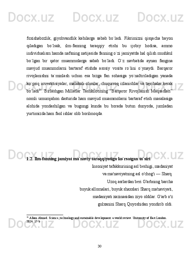 foxishabozlik,   giyohvandlik   kabilarga   sabab   bo`ladi.   Fikrimizni   qisqacha   bayon
qiladigan   bo`lsak,   ilm-fanning   taraqqiy   etishi   bu   ijobiy   hodisa,   ammo
individualism hamda nafsning natijasida fanning o`zi jamiyatda hal qilish mushkul
bo`lgan   bir   qator   muammolarga   sabab   bo`ladi.   O`z   navbatida   aynan   fangina
mavjud   muammolarni   bartaraf   etishda   asosiy   vosita   ro`lini   o`ynaydi.   Barqaror
rivojlanishni   ta`minlash   uchun   esa   bizga   fan   sohasiga   yo`naltiriladigan   yanada
ko`priq investitisiyalar, malakali  olimlar, chuqurroq izlanishlar  va tajribalar kerak
bo`ladi 36
.   Birlashgan   Millatlar   Tashkilotining   “Barqaror   Rivojlanish   Maqsadlari”
nomli   umumjahon   dasturida   ham   mavjud   muammolarni   bartaraf   etish   masalasiga
alohida   yondashilgan   va   bugungi   kunda   bu   borada   butun   dunyoda,   jumladan
yurtimizda ham faol ishlar olib borilmoqda. 
1.2. Ilm-fаnning jаmiyаt mа`nаviy tаrаqqiyоtigа kо`rsаtgаn tа`siri 
Insоniyаt tаfаkkurining аsl beshigi, mаdаniyаt
vа mа'nаviyаtning аsl о'chоg'i  —  Shаrq.
Uzоq аsrlаrdаn beri G'аrbning bаrchа
buyuk аllоmаlаri, buyuk shаxslаri Shаrq mа'nаviyаti,
mаdаniyаti xаzinаsidаn ziyо оldilаr. G'аrb о'z
gulxаnini Shаrq Quyоshidаn yоndirib оldi.
36
  Allam Ahmed. Science, technology and sustainable development: a world review. University of East London. 
2014. 17-b
30 