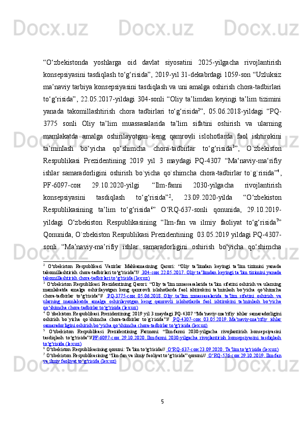 “О‘zbekistоndа   yоshlаrgа   оid   dаvlаt   siyоsаtini   2025-yilgаchа   rivоjlаntirish
kоnsepsiyаsini tаsdiqlаsh tо‘g‘risidа”, 2019-yil 31-dekаbrdаgi 1059-sоn “Uzluksiz
mа’nаviy tаrbiyа kоnsepsiyаsini tаsdiqlаsh vа uni аmаlgа оshirish chоrа-tаdbirlаri
tо‘g‘risidа”,   22.05.2017-yildаgi   304-sоnli   “Оliy   tа’limdаn   keyingi   tа’lim   tizimini
yаnаdа   tаkоmillаshtirish   chоrа   tаdbirlаri   tо‘g‘risidа 2
”,   05.06.2018-yildаgi   “PQ-
3775   sоnli   Оliy   tа’lim   muаssаsаlаridа   tа’lim   sifаtini   оshirish   vа   ulаrning
mаmlаkаtdа   аmаlgа   оshirilаyоtgаn   keng   qаmrоvli   islоhоtlаrdа   fаоl   ishtirоkini
tа’minlаsh   bо‘yichа   qо‘shimchа   chоrа-tаdbirlаr   tо‘g‘risidа 3
”,   О`zbekistоn
Respublikаsi   Prezidentining   2019   yil   3   mаydаgi   PQ-4307   “Mа‘nаviy-mа‘rifiy
ishlаr   sаmаrаdоrligini   оshirish   bо`yichа   qо`shimchа   chоrа-tаdbirlаr   tо`g`risidа” 4
,
PF-6097-сон   29.10.2020-yilgi     “Ilm-fаnni   2030-yilgаchа   rivоjlаntirish
kоnsepsiyаsini   tаsdiqlаsh   tо‘g‘risidа” 5
,   23.09.2020-yildа   “О‘zbekistоn
Respublikаsining   tа’lim   tо‘g‘risidа 6
”   О‘RQ-637-sоnli   qоnunidа,   29.10.2019-
yildаgi   О‘zbekistоn   Respublikаsining   “Ilm-fаn   vа   ilmiy   fаоliyаt   tо‘g‘risidа 7
”
Qоnunidа, О`zbekistоn Respublikаsi Prezidentining  03.05.2019 yildаgi PQ-4307-
sоnli   “Mа’nаviy-mа’rifiy   ishlаr   sаmаrаdоrligini   оshirish   bо‘yichа   qо‘shimchа
2
  O‘zbekiston   Respublikasi   Vazirlar   Mahkamasining   Qarori:   “Oliy   ta’limdan   keyingi   ta’lim   tizimini   yanada
takomillashtirish chora-tadbirlari  to‘g‘risida”//       304-    сон      22.05.2017.        Oliy ta’limdan  keyingi  ta’lim  tizimini  yanada   
takomillashtirish chora-tadbirlari to‘g‘risida (lex.uz)
3
  O‘zbekiston   Respublikasi   Prezidentining  Qarori:   “Oliy  ta’lim   muassasalarida   ta’lim   sifatini   oshirish  va   ularning
mamlakatda   amalga   oshirilayotgan   keng   qamrovli   islohotlarda   faol   ishtirokini   ta’minlash   bo‘yicha   qo‘shimcha
chora-tadbirlar   to‘g‘risida”//       PQ-3775-    сон      05.06.2018.        Oliy   ta’lim   muassasalarida   ta’lim   sifatini   oshirish   va   
ularning   mamlakatda   amalga   oshirilayotgan   keng   qamrovli   islohotlarda   faol   ishtirokini   ta’minlash   bo‘yicha
qo‘shimcha chora-tadbirlar to‘g‘risida (lex.uz)
4
  О`zbekiston Respublikasi Prezidentining   2019 yil 3   maydagi PQ-4307   “ Ma‘naviy-ma‘rifiy ishlar   samaradorligini
oshirish   bо`yicha   qо`shimcha   chora-tadbirlar   tо`g`risida ”//       PQ-4307-    сон      03.05.2019.        Ma’naviy-ma’rifiy   ishlar   
samaradorligini oshirish bo‘yicha qo‘shimcha chora-tadbirlar to‘g‘risida (lex.uz)
5
  O‘zbekiston   Respublikasi   Prezidentining   Farmoni:   “Ilm-fanni   2030-yilgacha   rivojlantirish   konsepsiyasini
tasdiqlash   to‘g‘risida”// PF-6097-    сон      29.10.2020.        Ilm-fanni   2030-yilgacha   rivojlantirish   konsepsiyasini   tasdiqlash   
to‘g‘risida (lex.uz)
6
  O‘zbekiston Respublikasining  qonuni:   T a’lim to‘g‘risida //      O‘RQ-637-    сон     23.09.2020.        Ta’lim to‘g‘risida (lex.uz)   
7
  O‘zbekiston  R espublikasining “ I lm-fan va ilmiy faoliyat to‘g‘risida” qonuni //      O‘RQ-576-    сон     29.10.2019.        Ilm-fan   
va ilmiy faoliyat to‘g‘risida (lex.uz)
5 