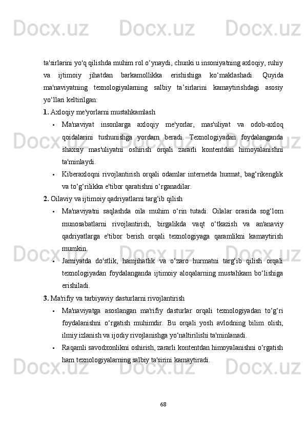 ta'sirlarini yo'q qilishda muhim rol o‘ynaydi, chunki u insoniyatning axloqiy, ruhiy
va   ijtimoiy   jihatdan   barkamollikka   erishishiga   ko‘maklashadi.   Quyida
ma'naviyatning   texnologiyalarning   salbiy   ta’sirlarini   kamaytirishdagi   asosiy
yo‘llari keltirilgan:
1.  Axloqiy me'yorlarni mustahkamlash
 Ma'naviyat   insonlarga   axloqiy   me'yorlar,   mas'uliyat   va   odob-axloq
qoidalarini   tushunishga   yordam   beradi.   Texnologiyadan   foydalanganda
shaxsiy   mas'uliyatni   oshirish   orqali   zararli   kontentdan   himoyalanishni
ta'minlaydi.
 Kiberaxloqni   rivojlantirish   orqali   odamlar   internetda   hurmat,   bag‘rikenglik
va to‘g‘rilikka e'tibor qaratishni o‘rganadilar.
2.  Oilaviy va ijtimoiy qadriyatlarni targ‘ib qilish
 Ma'naviyatni   saqlashda   oila   muhim   o‘rin   tutadi.   Oilalar   orasida   sog‘lom
munosabatlarni   rivojlantirish,   birgalikda   vaqt   o‘tkazish   va   an'anaviy
qadriyatlarga   e'tibor   berish   orqali   texnologiyaga   qaramlikni   kamaytirish
mumkin.
 Jamiyatda   do'stlik,   hamjihatlik   va   o‘zaro   hurmatni   targ‘ib   qilish   orqali
texnologiyadan   foydalanganda   ijtimoiy   aloqalarning   mustahkam   bo‘lishiga
erishiladi.
3.  Ma'rifiy va tarbiyaviy dasturlarni rivojlantirish
 Ma'naviyatga   asoslangan   ma'rifiy   dasturlar   orqali   texnologiyadan   to‘g‘ri
foydalanishni   o‘rgatish   muhimdir.   Bu   orqali   yosh   avlodning   bilim   olish,
ilmiy izlanish va ijodiy rivojlanishga yo‘naltirilishi ta'minlanadi.
 Raqamli savodxonlikni oshirish, zararli kontentdan himoyalanishni o‘rgatish
ham texnologiyalarning salbiy ta'sirini kamaytiradi.
68 