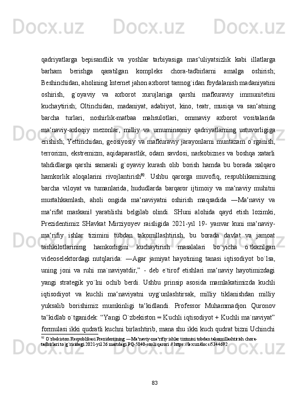 qadriyatlarga   bepisandlik   va   yoshlar   tarbiyasiga   mas‘uliyatsizlik   kabi   illatlarga
barham   berishga   qaratilgan   kompleks   chora-tadbirlarni   amalga   oshirish;
Beshinchidan, aholining Internet jahon axborot tarmog`idan foydalanish madaniyatini
oshirish,   g`oyaviy   va   axborot   xurujlariga   qarshi   mafkuraviy   immunitetini
kuchaytirish;   Oltinchidan,   madaniyat,   adabiyot,   kino,   teatr,   musiqa   va   san‘atning
barcha   turlari,   noshirlik-matbaa   mahsulotlari,   ommaviy   axborot   vositalarida
ma‘naviy-axloqiy   mezonlar,   milliy   va   umuminsoniy   qadriyatlarning   ustuvorligiga
erishish;   Yettinchidan,   geosiyosiy   va   mafkuraviy   jarayonlarni   muntazam   o`rganish,
terrorizm,   ekstremizm,   aqidaparastlik,   odam   savdosi,   narkobiznes   va   boshqa   xatarli
tahdidlarga   qarshi   samarali   g`oyaviy   kurash   olib   borish   hamda   bu   borada   xalqaro
hamkorlik   aloqalarini   rivojlantirish 92
.   Ushbu   qarorga   muvofiq,   respublikamizning
barcha   viloyat   va   tumanlarida,   hududlarda   barqaror   ijtimoiy   va   ma‘naviy   muhitni
mustahkamlash,   aholi   ongida   ma‘naviyatni   oshirish   maqsadida   ―Ma‘naviy   va
ma‘rifat   maskani   yaratilishi   belgilab   olindi.   SHuni   alohida   qayd   etish   lozimki,‖
Prezidentimiz   SHavkat   Mirziyoyev   raisligida   2021-yil   19-   yanvar   kuni   ma‘naviy-
ma‘rifiy   ishlar   tizimini   tubdan   takomillashtirish,   bu   borada   davlat   va   jamoat
tashkilotlarining   hamkorligini   kuchaytirish   masalalari   bo`yicha   o`tkazilgan
videoselektordagi   nutqlarida:   ―Agar   jamiyat   hayotining   tanasi   iqtisodiyot   bo`lsa,
uning   joni   va   ruhi   ma`naviyatdir,”   -   deb   e`tirof   etishlari   ma‘naviy   hayotimizdagi
yangi   strategik   yo`lni   ochib   berdi.   Ushbu   prinsip   asosida   mamlakatimizda   kuchli
iqtisodiyot   va   kuchli   ma‘naviyatni   uyg`unlashtirsak,   milliy   tiklanishdan   milliy
yuksalib   borishimiz   mumkinligi   ta‘kidlandi.   Professor   Muhammadjon   Quronov
ta‘kidlab o`tganidek: “Yangi O`zbekiston = Kuchli iqtisodiyot + Kuchli ma`naviyat”
formulasi ikki qudratli kuchni birlashtirib, mana shu ikki kuch qudrat bizni Uchinchi
92
 O`zbekiston Respublikasi Prezidentining ―Ma‘naviy-ma‘rifiy ishlar tizimini tubdan takomillashtirish chora-
tadbirlari to`g`risidagi 2021-yil 26 martdagi PQ-5040-sonli qarori // https://lex.uz/docs/5344692
83 